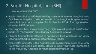 2. Baptist Hospital, Inc. (BHI)
Winner of MBNQA 2003
 Baptist Hospital, a 492-bed tertiary care and referral hospital, and
Gulf Breeze Hospital, a 60-bed medical and surgical hospital — and
an ambulatory care complex, Baptist Medical Park. The organization
employs 2,252 people.
 The organization shows extremely high overall patient satisfaction
marks, as measured in Press Ganey Associates surveys.
 Clinical Accountability Report of Excellence tool, which uses an index
scoring method to capture more than 50 results.
 One CARE indicator is the hospital-wide medication event rate: only
1.5 events occurred per 10,000 doses in fiscal year 2000 (compared
to the Voluntary Hospitals of America benchmark of 18).
 