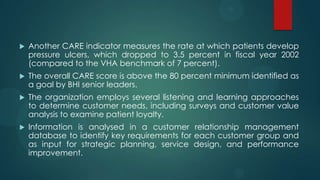  Another CARE indicator measures the rate at which patients develop
pressure ulcers, which dropped to 3.5 percent in fiscal year 2002
(compared to the VHA benchmark of 7 percent).
 The overall CARE score is above the 80 percent minimum identified as
a goal by BHI senior leaders.
 The organization employs several listening and learning approaches
to determine customer needs, including surveys and customer value
analysis to examine patient loyalty.
 Information is analysed in a customer relationship management
database to identify key requirements for each customer group and
as input for strategic planning, service design, and performance
improvement.
 