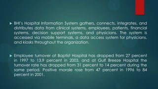  BHI’s Hospital Information System gathers, connects, integrates, and
distributes data from clinical systems, employees, patients, financial
systems, decision support systems, and physicians. The system is
accessed via mobile terminals, a data access system for physicians,
and kiosks throughout the organization.
 Employee turnover at Baptist Hospital has dropped from 27 percent
in 1997 to 13.9 percent in 2003, and at Gulf Breeze Hospital the
turnover rate has dropped from 31 percent to 14 percent during the
same period. Positive morale rose from 47 percent in 1996 to 84
percent in 2001.
 