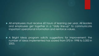  All employees must receive 60 hours of learning per year. All leaders
and employees get together in a ―daily line-up‖ to communicate
important operational information and reinforce values.
 A Bright Ideas program solicits suggestions for improvement; the
number of ideas implemented has soared from 370 in 1998 to 5,000 in
2003.
 