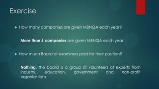 Exercise
 How many companies are given MBNQA each year?
More than 6 companies are given MBNQA each year.
 How much Board of examiners paid for their position?
Nothing, the board is a group of volunteers of experts from
industry, education, government and non-profit
organizations.
 
