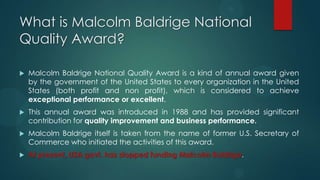 What is Malcolm Baldrige National
Quality Award?
 Malcolm Baldrige National Quality Award is a kind of annual award given
by the government of the United States to every organization in the United
States (both profit and non profit), which is considered to achieve
exceptional performance or excellent.
 This annual award was introduced in 1988 and has provided significant
contribution for quality improvement and business performance.
 Malcolm Baldrige itself is taken from the name of former U.S. Secretary of
Commerce who initiated the activities of this award.
 At present, USA govt. has stopped funding Malcolm Baldrige.
 