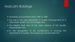 Malcolm Baldrige
 Secretary of Commerce from 1981 to 1987
 He was a very big proponent of quality management at a
time when quality was not a large issue.
 He helped draft one of the early versions of the Quality
Improvement Act.
 In the recognition of his contributions in showing the
importance of quality, the award was named after him.
 