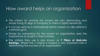 How award helps an organization
 The criteria for winning the award are very demanding and
simply trying to align a company to them is highly beneficial.
 It can be used as a motivational toll for workers to rally behind a
common goal.
 Simply by competing for the award an organization sees the
importance of quality in their business.
 The criteria they use is also known as 7 Pillars of Malcolm
Baldrige. Where the 7 criteria is indeed a very important role in
determining the success of an organization
 