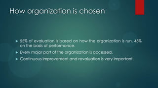 How organization is chosen
 55% of evaluation is based on how the organization is run, 45%
on the basis of performance.
 Every major part of the organization is accessed.
 Continuous improvement and revaluation is very important.
 