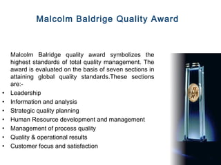 Malcolm Baldrige Quality Award



    Malcolm Balridge quality award symbolizes the
    highest standards of total quality management. The
    award is evaluated on the basis of seven sections in
    attaining global quality standards.These sections
    are:-
•   Leadership
•   Information and analysis
•   Strategic quality planning
•   Human Resource development and management
•   Management of process quality
•   Quality & operational results
•   Customer focus and satisfaction
 
