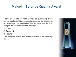 Malcolm Baldrige Quality Award



There are a total of 1000 points for evaluating these
seven sections. Each section is assigned certain points
or weightage for evaluation.The sections are broadly
categorized under three main headings -
1. Driver
2. System &
3. Results
The complete model with points is shown in the following
slides.
 