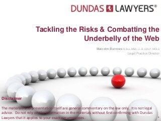 Tackling the Risks & Combatting the
                                   Underbelly of the Web
                                                          Malcolm Burrows B.Bus.,MBA.,LL.B.,GDLP.,MQLS
                                                                               Legal Practice Director




Disclaimer

The materials and presentation itself are general commentary on the law only. It is not legal
advice. Do not rely on the information in the materials without first confirming with Dundas
Lawyers that it applies to your exact circumstances.                                                1
 