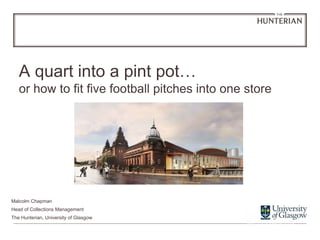 A quart into a pint pot…
or how to fit five football pitches into one store
Malcolm Chapman
Head of Collections Management
The Hunterian, University of Glasgow
 