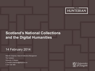 14 February 2014
Scotland’s National Collections
and the Digital Humanities
Malcolm Chapman, Head of Collections Management
The Hunterian
University of Glasgow
e. malcolm.chapman@glasgow.ac.uk
t: 0141 330 1983
 