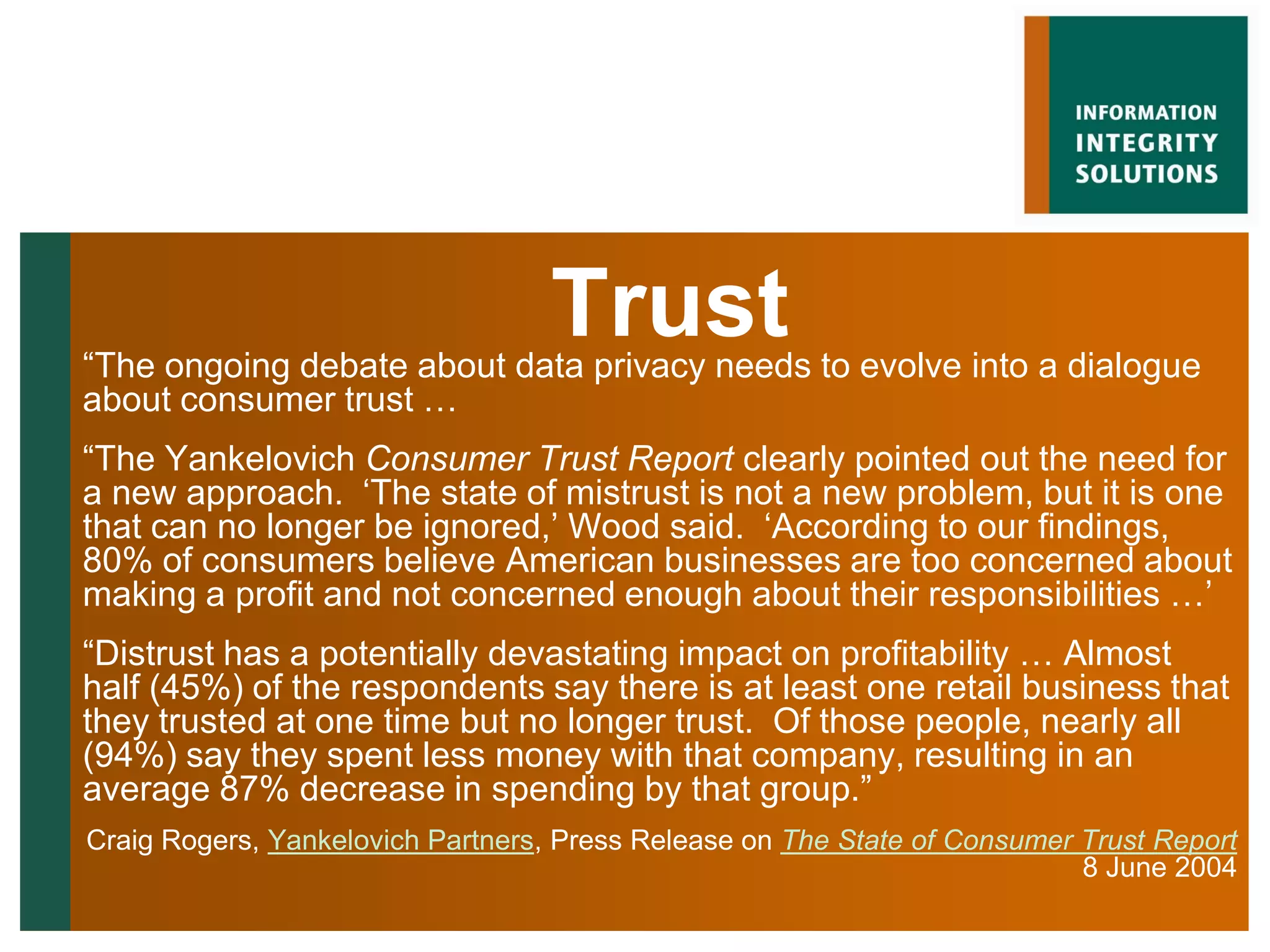 Trust
“The ongoing debate about data privacy needs to evolve into a dialogue
about consumer trust …
“The Yankelovich Consumer Trust Report clearly pointed out the need for
a new approach. „The state of mistrust is not a new problem, but it is one
that can no longer be ignored,‟ Wood said. „According to our findings,
80% of consumers believe American businesses are too concerned about
making a profit and not concerned enough about their responsibilities …‟
“Distrust has a potentially devastating impact on profitability … Almost
half (45%) of the respondents say there is at least one retail business that
they trusted at one time but no longer trust. Of those people, nearly all
(94%) say they spent less money with that company, resulting in an
average 87% decrease in spending by that group.”
Craig Rogers, Yankelovich Partners, Press Release on The State of Consumer Trust Report
                                                                           8 June 2004
 