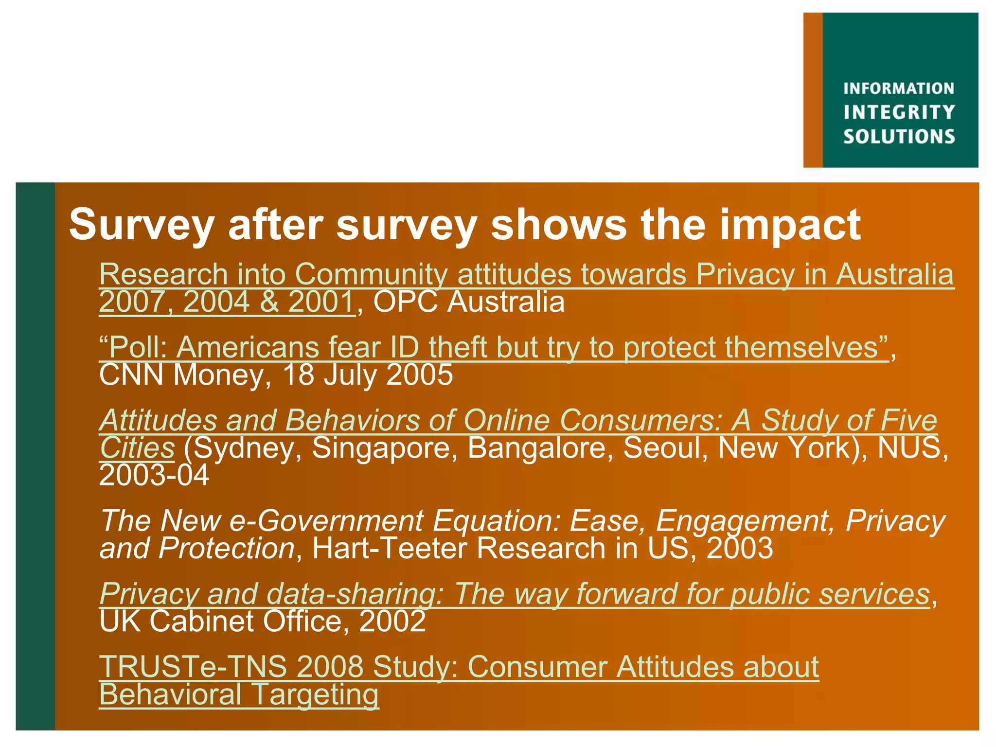 Survey after survey shows the impact
 Research into Community attitudes towards Privacy in Australia
 2007, 2004 & 2001, OPC Australia
 “Poll: Americans fear ID theft but try to protect themselves”,
 CNN Money, 18 July 2005
 Attitudes and Behaviors of Online Consumers: A Study of Five
 Cities (Sydney, Singapore, Bangalore, Seoul, New York), NUS,
 2003-04
 The New e-Government Equation: Ease, Engagement, Privacy
 and Protection, Hart-Teeter Research in US, 2003
 Privacy and data-sharing: The way forward for public services,
 UK Cabinet Office, 2002
 TRUSTe-TNS 2008 Study: Consumer Attitudes about
 Behavioral Targeting
 