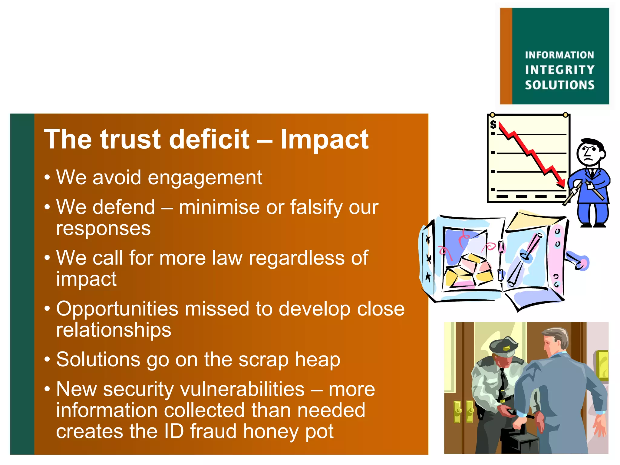 The trust deficit – Impact
• We avoid engagement
• We defend – minimise or falsify our
  responses
• We call for more law regardless of
  impact
• Opportunities missed to develop close
  relationships
• Solutions go on the scrap heap
• New security vulnerabilities – more
  information collected than needed
  creates the ID fraud honey pot
 
