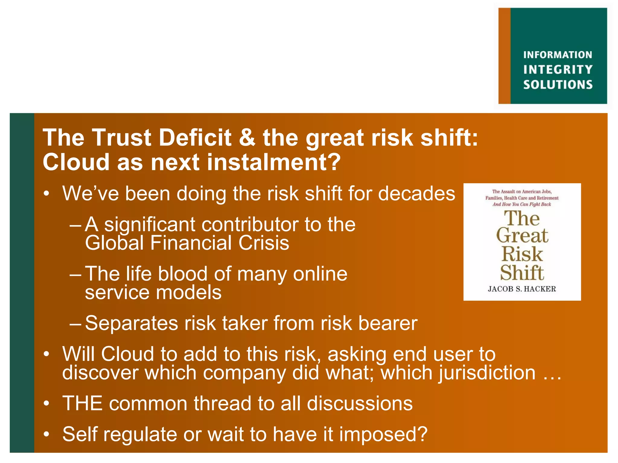 The Trust Deficit & the great risk shift:
Cloud as next instalment?
• We‟ve been doing the risk shift for decades
   – A significant contributor to the
     Global Financial Crisis
   – The life blood of many online
     service models
   – Separates risk taker from risk bearer
• Will Cloud to add to this risk, asking end user to
  discover which company did what; which jurisdiction …
• THE common thread to all discussions
• Self regulate or wait to have it imposed?
 