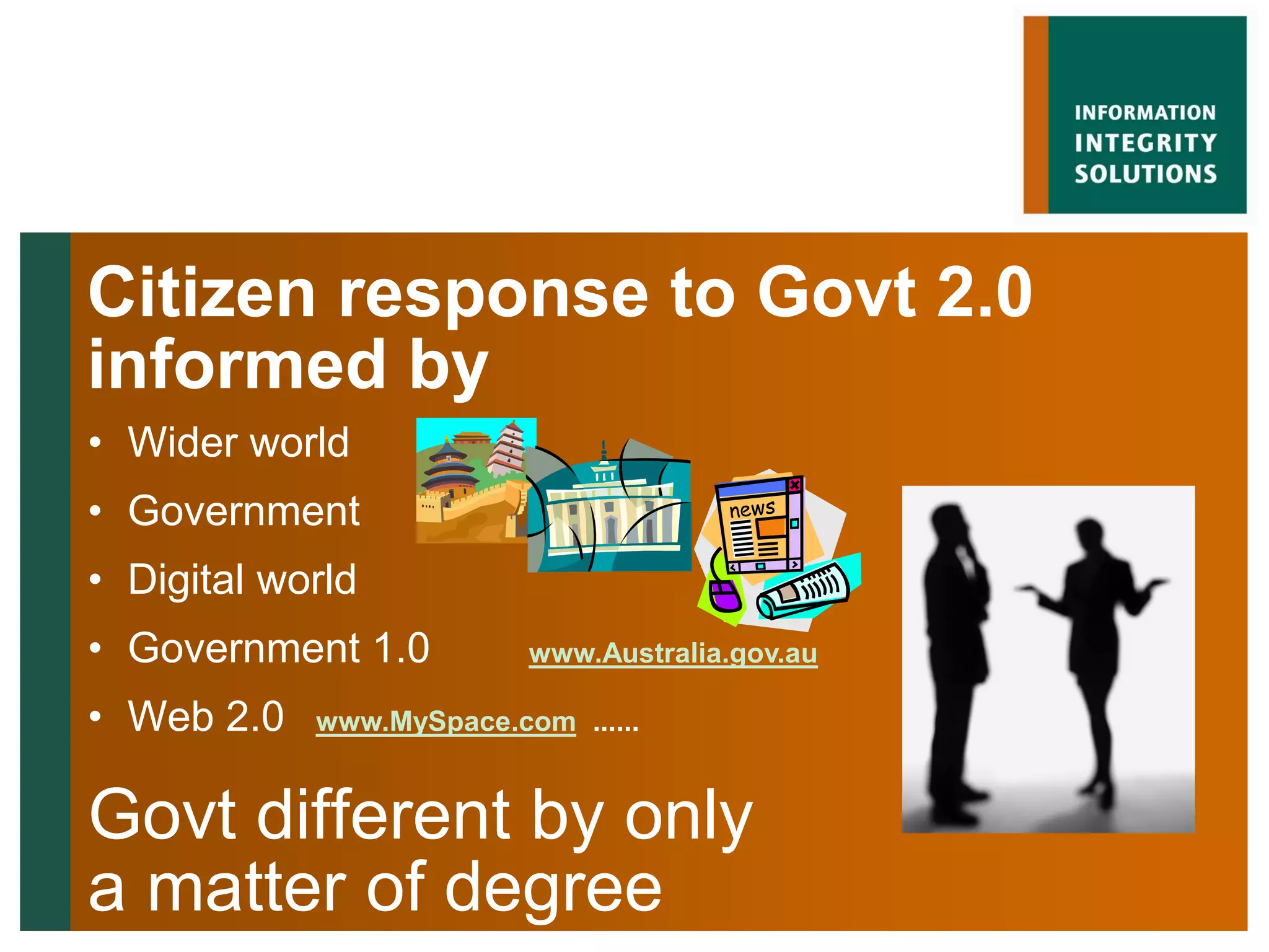Citizen response to Govt 2.0
informed by
• Wider world
• Government
• Digital world
• Government 1.0          www.Australia.gov.au

• Web 2.0   www.MySpace.com ......


Govt different by only
a matter of degree
 