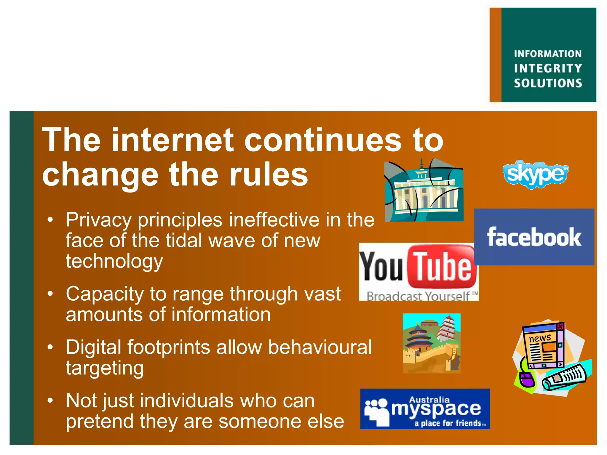 The internet continues to
change the rules
• Privacy principles ineffective in the
  face of the tidal wave of new
  technology
• Capacity to range through vast
  amounts of information
• Digital footprints allow behavioural
  targeting
• Not just individuals who can
  pretend they are someone else
 