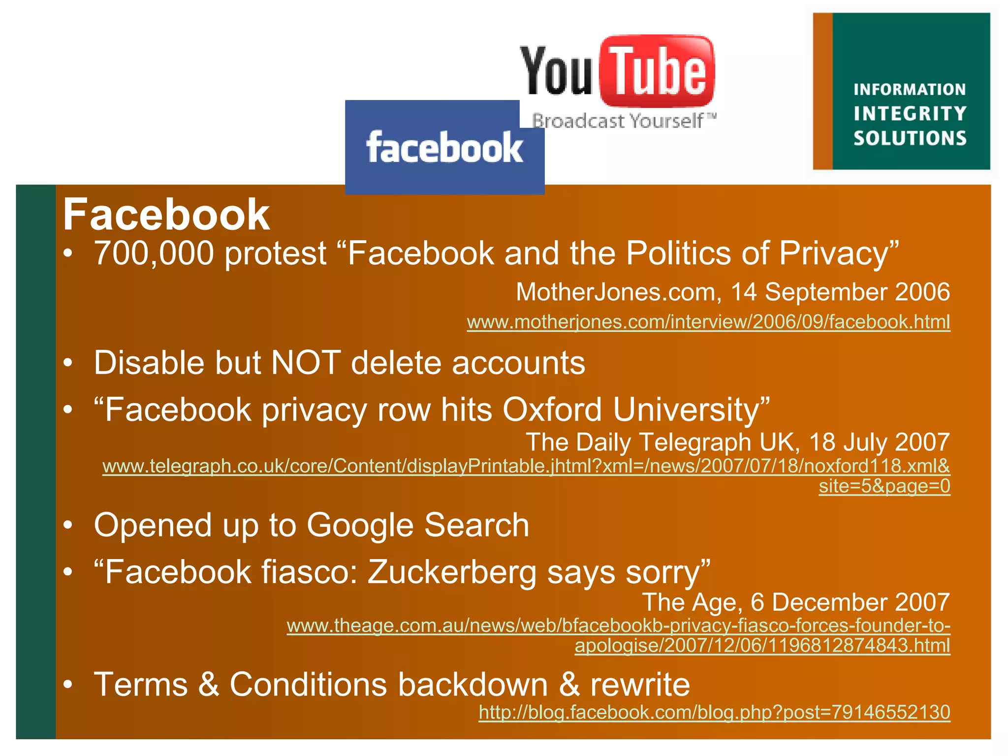 Facebook
• 700,000 protest “Facebook and the Politics of Privacy”
                                              MotherJones.com, 14 September 2006
                                         www.motherjones.com/interview/2006/09/facebook.html

• Disable but NOT delete accounts
• “Facebook privacy row hits Oxford University”
                                               The Daily Telegraph UK, 18 July 2007
  www.telegraph.co.uk/core/Content/displayPrintable.jhtml?xml=/news/2007/07/18/noxford118.xml&
                                                                                site=5&page=0

• Opened up to Google Search
• “Facebook fiasco: Zuckerberg says sorry”
                                                            The Age, 6 December 2007
                     www.theage.com.au/news/web/bfacebookb-privacy-fiasco-forces-founder-to-
                                                 apologise/2007/12/06/1196812874843.html

• Terms & Conditions backdown & rewrite
                                          http://blog.facebook.com/blog.php?post=79146552130
 