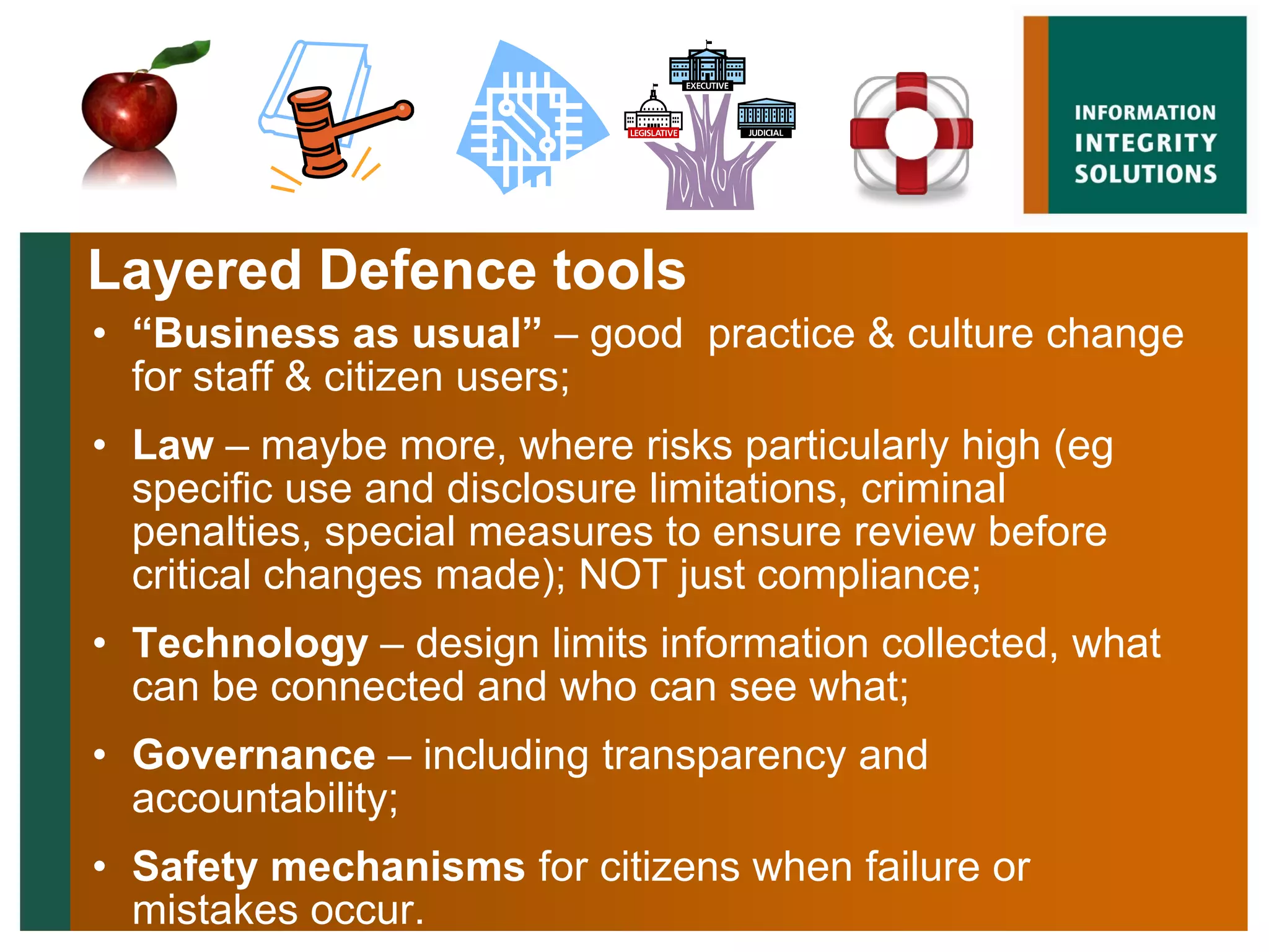 Layered Defence tools
• “Business as usual” – good practice & culture change
  for staff & citizen users;
• Law – maybe more, where risks particularly high (eg
  specific use and disclosure limitations, criminal
  penalties, special measures to ensure review before
  critical changes made); NOT just compliance;
• Technology – design limits information collected, what
  can be connected and who can see what;
• Governance – including transparency and
  accountability;
• Safety mechanisms for citizens when failure or
  mistakes occur.
 