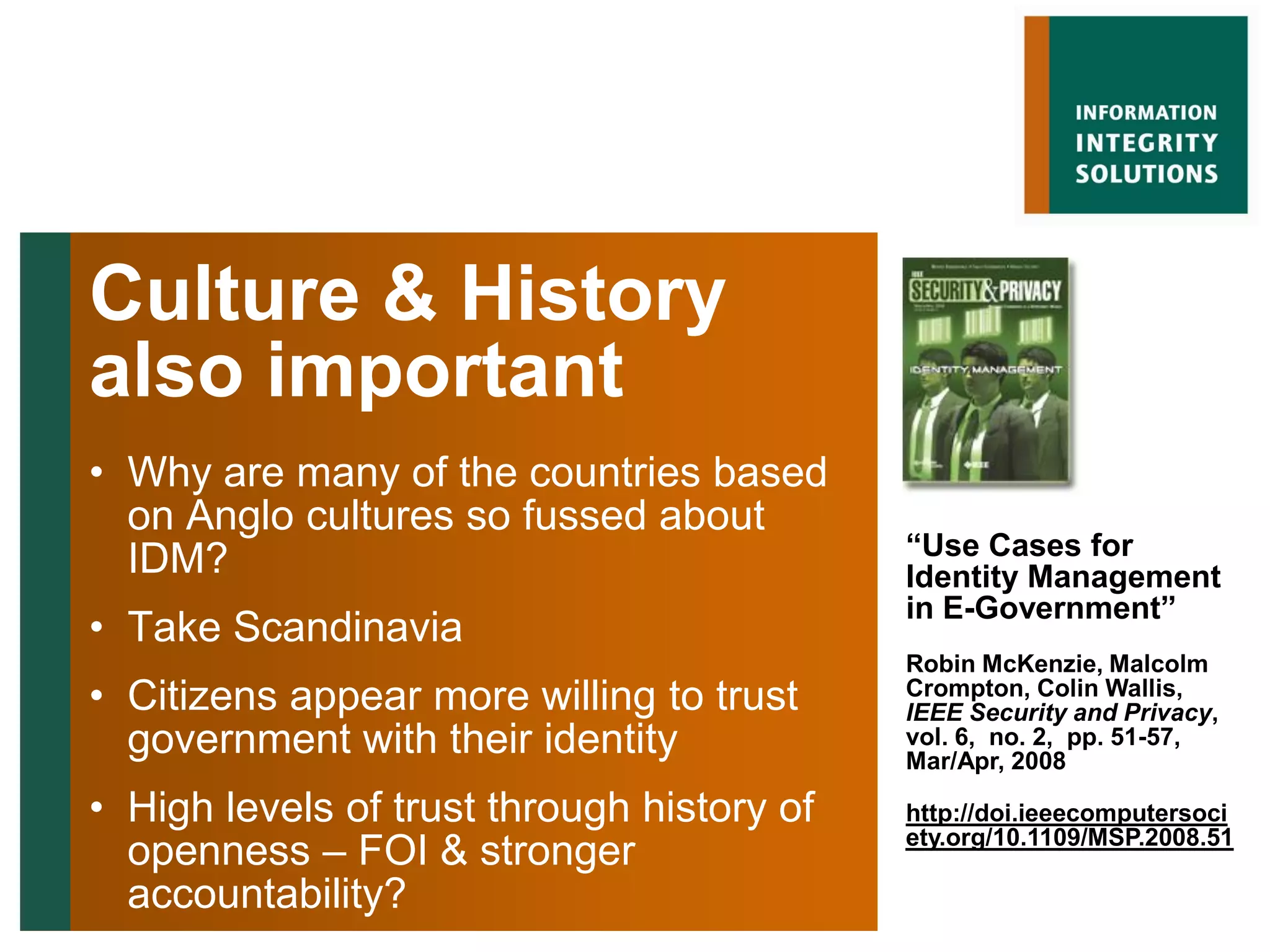 Culture & History
also important
• Why are many of the countries based
  on Anglo cultures so fussed about
                                            “Use Cases for
  IDM?                                      Identity Management
                                            in E-Government”
• Take Scandinavia
                                            Robin McKenzie, Malcolm
• Citizens appear more willing to trust     Crompton, Colin Wallis,
                                            IEEE Security and Privacy,
  government with their identity            vol. 6, no. 2, pp. 51-57,
                                            Mar/Apr, 2008

• High levels of trust through history of   http://doi.ieeecomputersoci
  openness – FOI & stronger                 ety.org/10.1109/MSP.2008.51

  accountability?
 