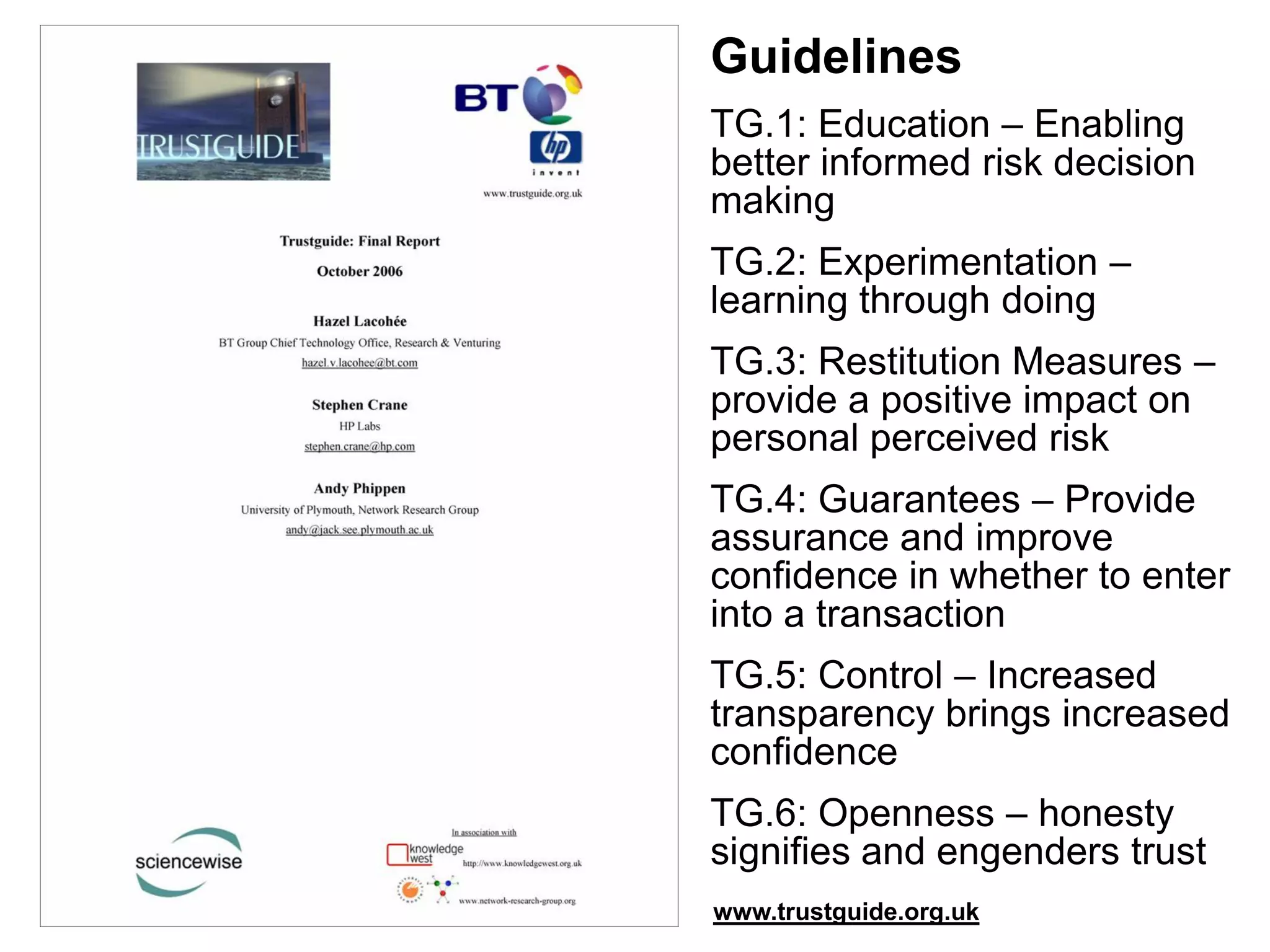 Guidelines
TG.1: Education – Enabling
better informed risk decision
making
TG.2: Experimentation –
learning through doing
TG.3: Restitution Measures –
provide a positive impact on
personal perceived risk
TG.4: Guarantees – Provide
assurance and improve
confidence in whether to enter
into a transaction
TG.5: Control – Increased
transparency brings increased
confidence
TG.6: Openness – honesty
signifies and engenders trust
www.trustguide.org.uk
 