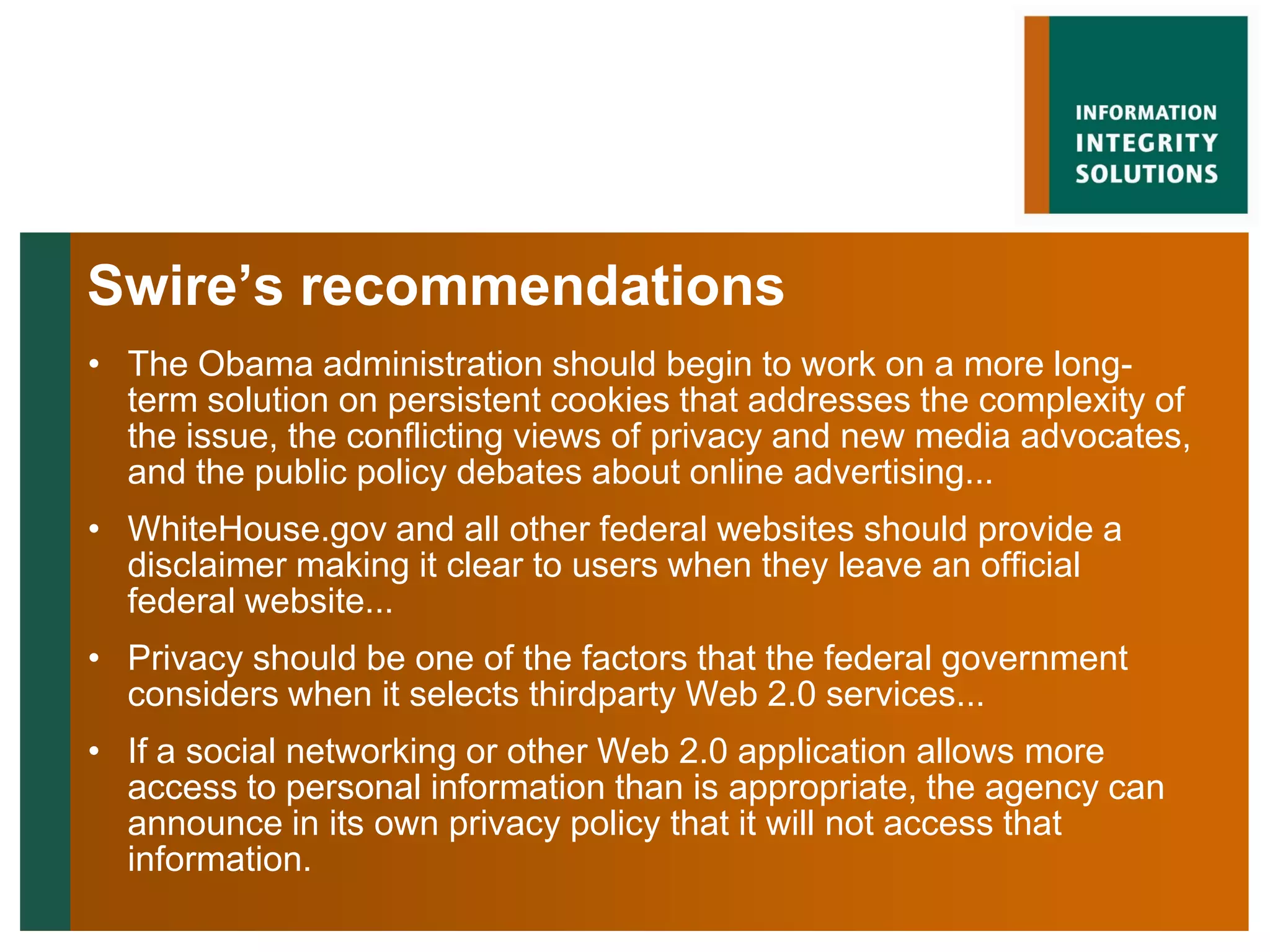 Swire’s recommendations
• The Obama administration should begin to work on a more long-
  term solution on persistent cookies that addresses the complexity of
  the issue, the conflicting views of privacy and new media advocates,
  and the public policy debates about online advertising...
• WhiteHouse.gov and all other federal websites should provide a
  disclaimer making it clear to users when they leave an official
  federal website...
• Privacy should be one of the factors that the federal government
  considers when it selects thirdparty Web 2.0 services...
• If a social networking or other Web 2.0 application allows more
  access to personal information than is appropriate, the agency can
  announce in its own privacy policy that it will not access that
  information.
 
