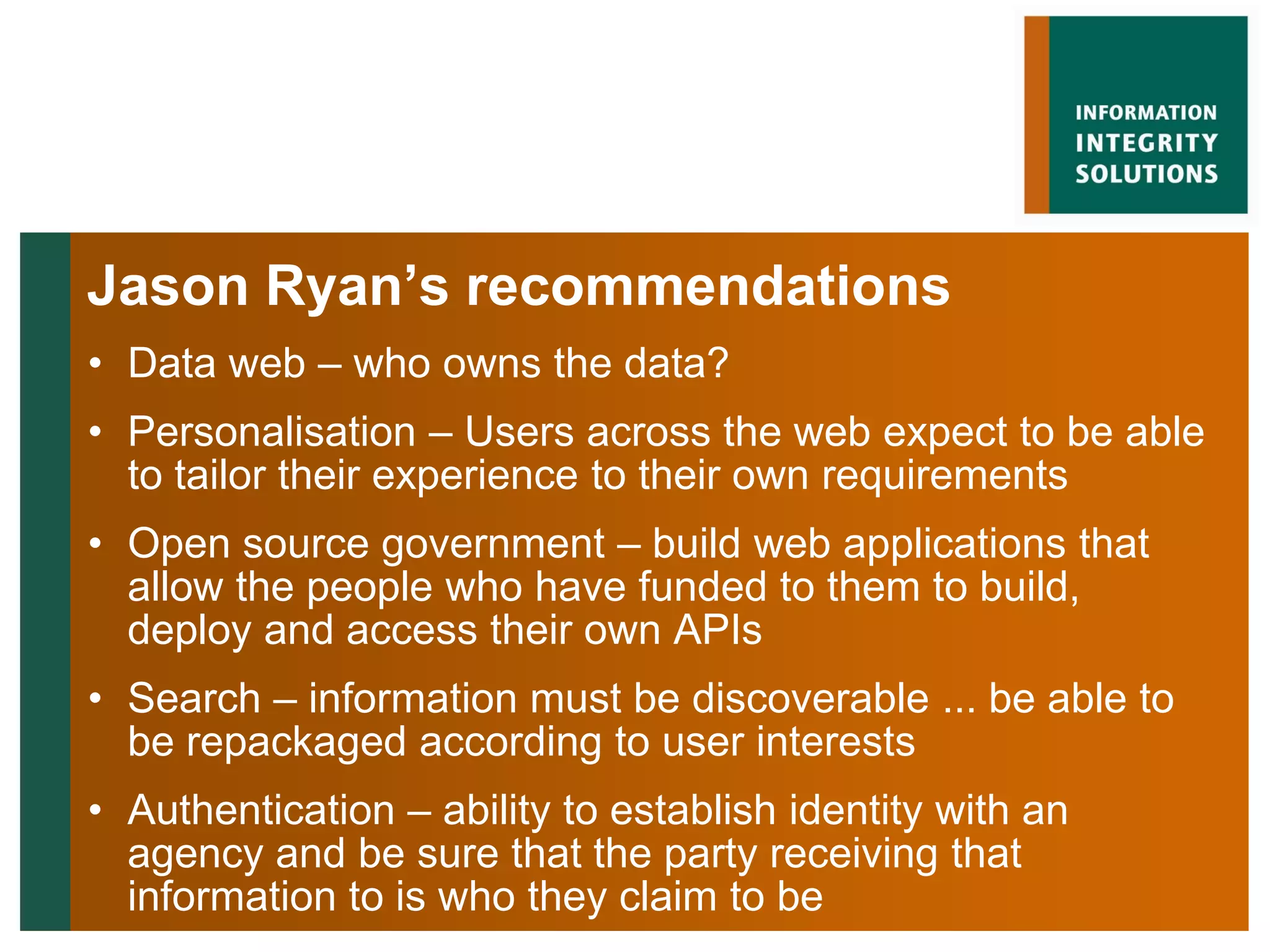 Jason Ryan’s recommendations
• Data web – who owns the data?
• Personalisation – Users across the web expect to be able
  to tailor their experience to their own requirements
• Open source government – build web applications that
  allow the people who have funded to them to build,
  deploy and access their own APIs
• Search – information must be discoverable ... be able to
  be repackaged according to user interests
• Authentication – ability to establish identity with an
  agency and be sure that the party receiving that
  information to is who they claim to be
 