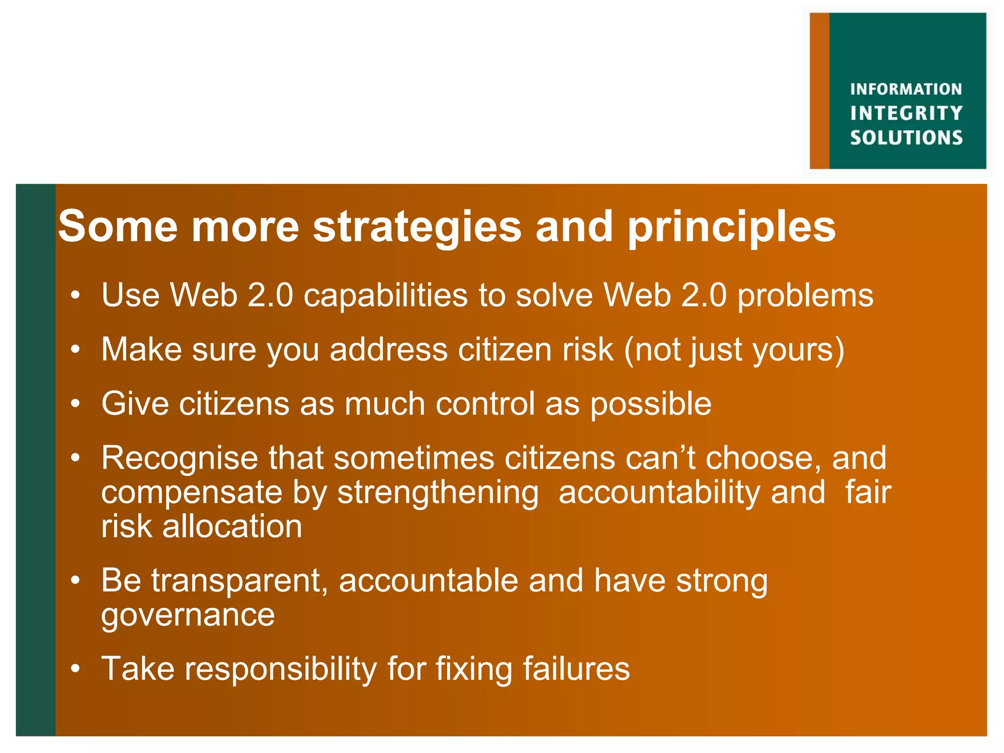 Some more strategies and principles
• Use Web 2.0 capabilities to solve Web 2.0 problems
• Make sure you address citizen risk (not just yours)
• Give citizens as much control as possible
• Recognise that sometimes citizens can‟t choose, and
  compensate by strengthening accountability and fair
  risk allocation
• Be transparent, accountable and have strong
  governance
• Take responsibility for fixing failures
 
