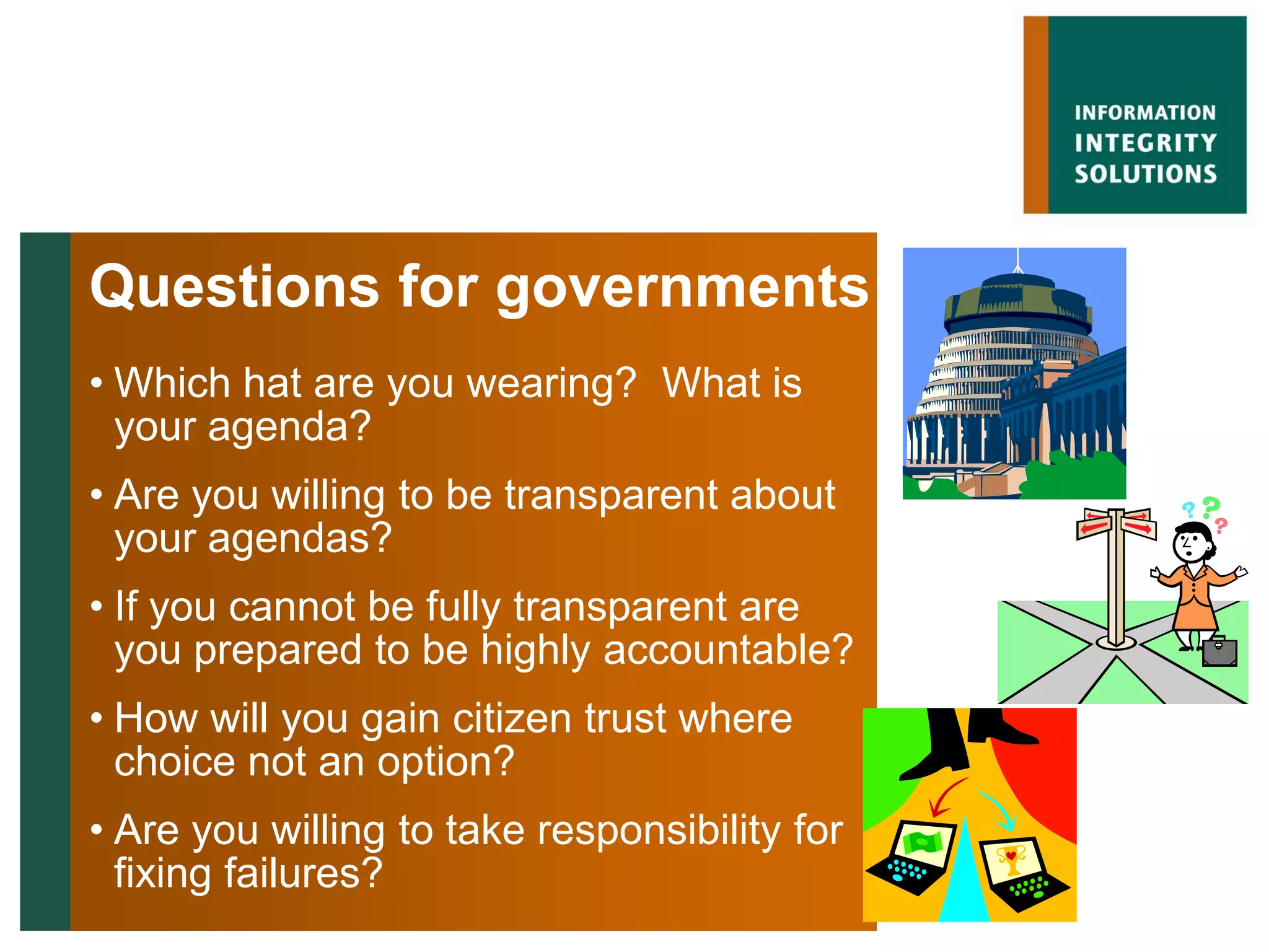 Questions for governments
• Which hat are you wearing? What is
  your agenda?
• Are you willing to be transparent about
  your agendas?
• If you cannot be fully transparent are
  you prepared to be highly accountable?
• How will you gain citizen trust where
  choice not an option?
• Are you willing to take responsibility for
  fixing failures?
 