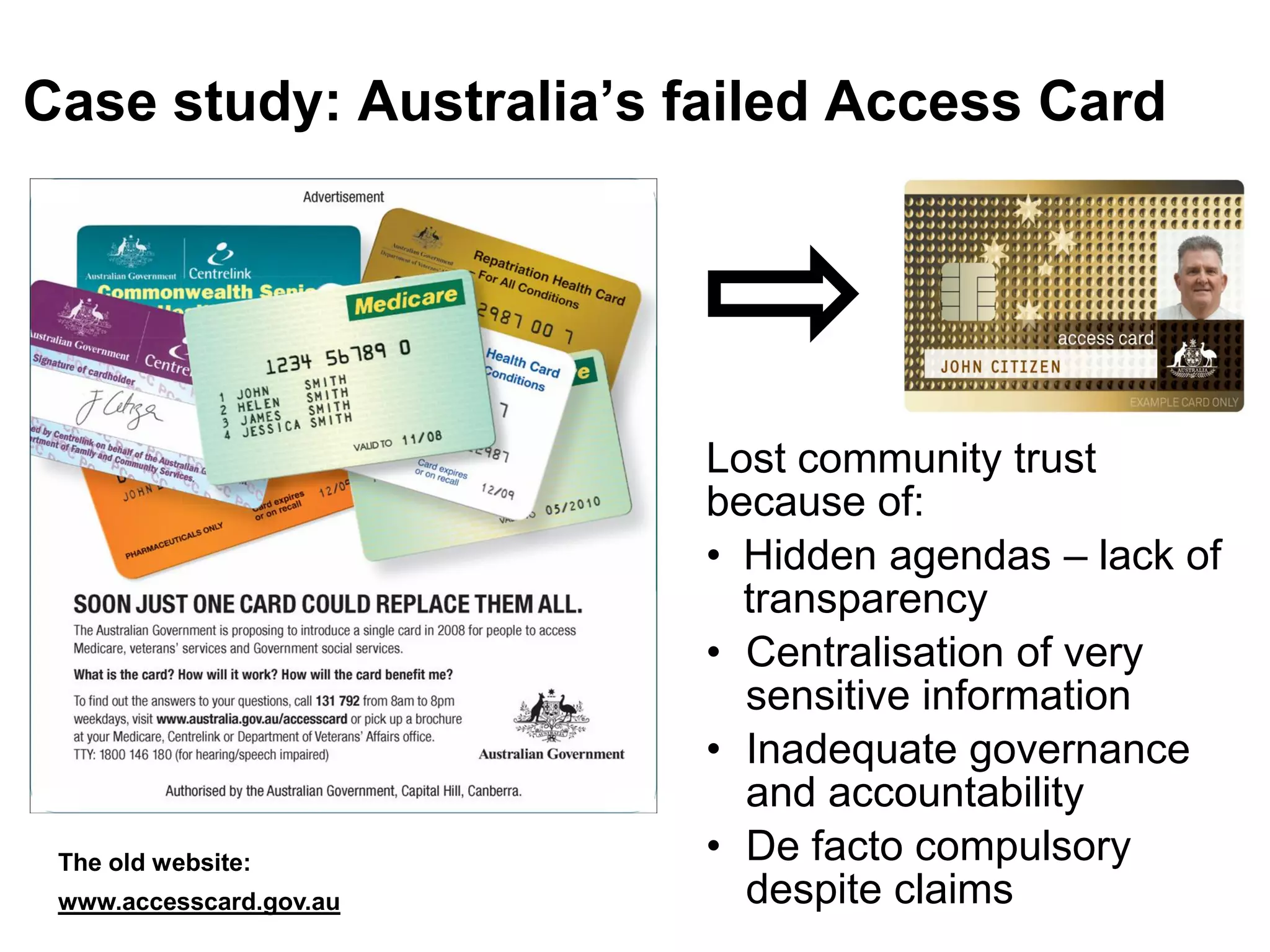 Case study: Australia’s failed Access Card




                         Lost community trust
                         because of:
                         • Hidden agendas – lack of
                           transparency
                         • Centralisation of very
                           sensitive information
                         • Inadequate governance
                           and accountability
 The old website:        • De facto compulsory
 www.accesscard.gov.au     despite claims
 