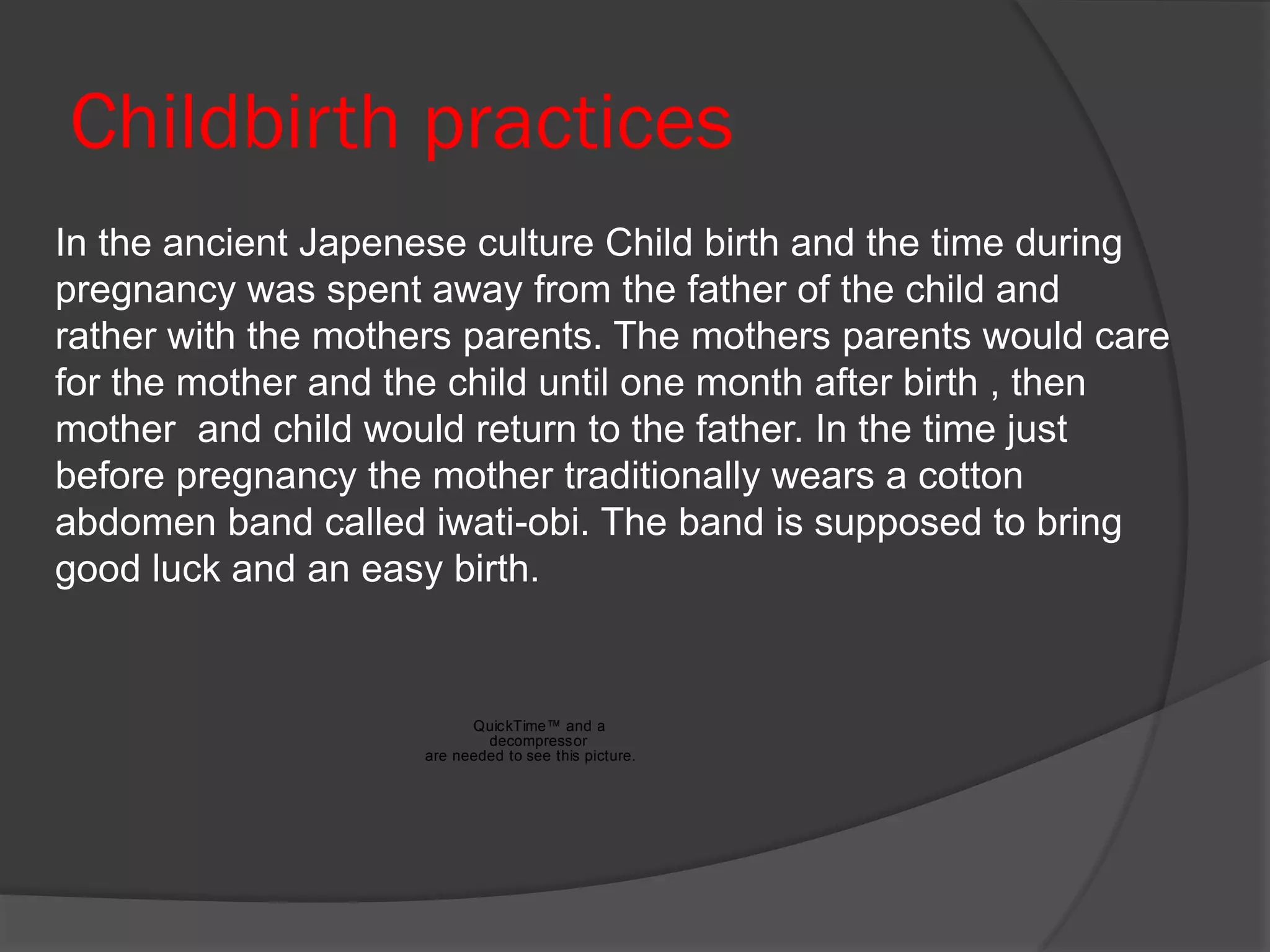 Childbirth practices
In the ancient Japenese culture Child birth and the time during
pregnancy was spent away from the father of the child and
rather with the mothers parents. The mothers parents would care
for the mother and the child until one month after birth , then
mother and child would return to the father. In the time just
before pregnancy the mother traditionally wears a cotton
abdomen band called iwati-obi. The band is supposed to bring
good luck and an easy birth.


                          QuickTime™ and a
                            decompressor
                    are needed to see this picture.
 