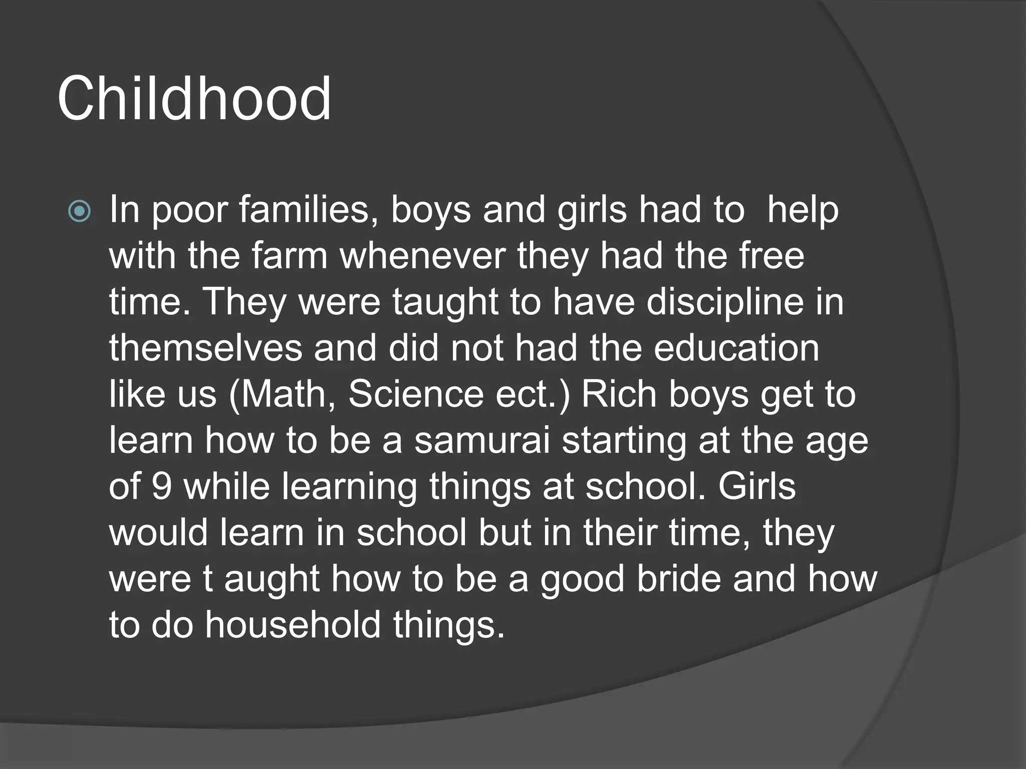 Childhood
   In poor families, boys and girls had to help
    with the farm whenever they had the free
    time. They were taught to have discipline in
    themselves and did not had the education
    like us (Math, Science ect.) Rich boys get to
    learn how to be a samurai starting at the age
    of 9 while learning things at school. Girls
    would learn in school but in their time, they
    were t aught how to be a good bride and how
    to do household things.
 
