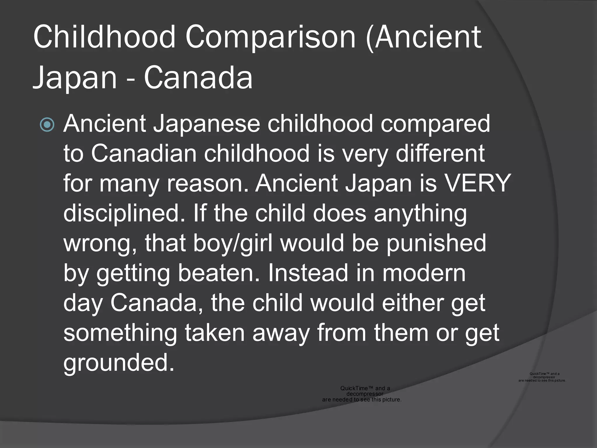 Childhood Comparison (Ancient
Japan - Canada
   Ancient Japanese childhood compared
    to Canadian childhood is very different
    for many reason. Ancient Japan is VERY
    disciplined. If the child does anything
    wrong, that boy/girl would be punished
    by getting beaten. Instead in modern
    day Canada, the child would either get
    something taken away from them or get
    grounded.                                                       QuickTime™ an d a
                                                                      decompressor
                                                             are need ed to see this p icture .

                                QuickTime™ and a
                                  decompressor
                          are neede d to see this picture.
 
