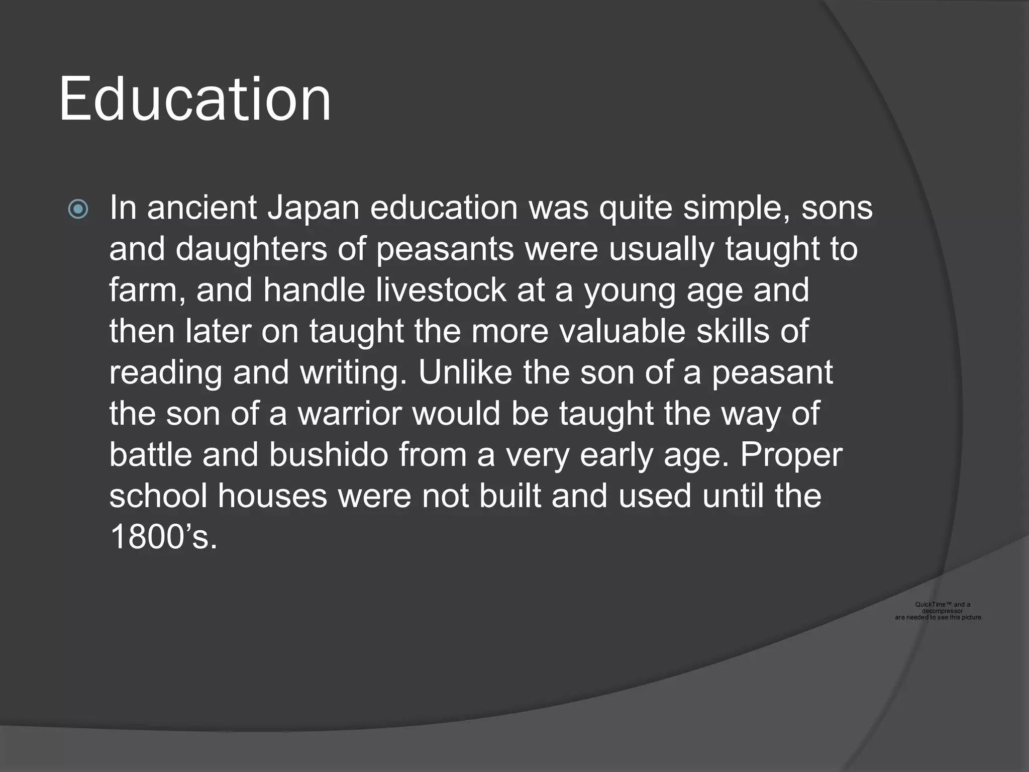 Education
   In ancient Japan education was quite simple, sons
    and daughters of peasants were usually taught to
    farm, and handle livestock at a young age and
    then later on taught the more valuable skills of
    reading and writing. Unlike the son of a peasant
    the son of a warrior would be taught the way of
    battle and bushido from a very early age. Proper
    school houses were not built and used until the
    1800‟s.
                                                              QuickTime™ and a
                                                                decompressor
                                                        are neede d to see this picture.
 