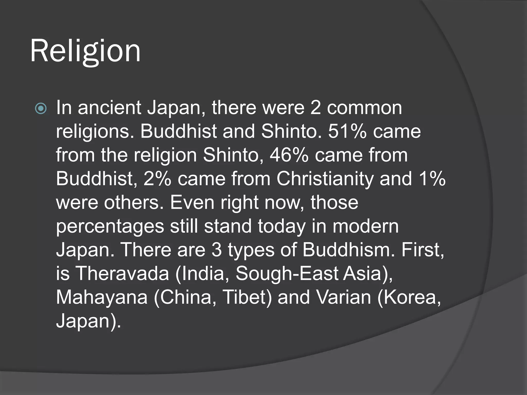 Religion
   In ancient Japan, there were 2 common
    religions. Buddhist and Shinto. 51% came
    from the religion Shinto, 46% came from
    Buddhist, 2% came from Christianity and 1%
    were others. Even right now, those
    percentages still stand today in modern
    Japan. There are 3 types of Buddhism. First,
    is Theravada (India, Sough-East Asia),
    Mahayana (China, Tibet) and Varian (Korea,
    Japan).
 