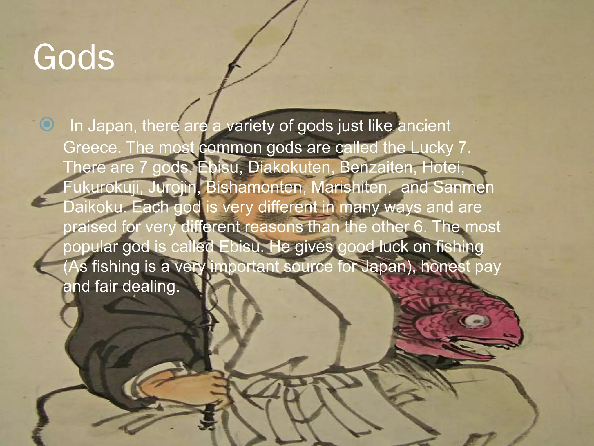 Gods
 In Japan, there are a variety of gods just like ancient
   Greece. The most common gods are called the Lucky 7.
   There are 7 gods, Ebisu, Diakokuten, Benzaiten, Hotei,
   Fukurokuji, Jurojin, Bishamonten, Marishiten, and Sanmen
   Daikoku. Each god is very different in many ways and are
   praised for very different reasons than the other 6. The most
   popular god is called Ebisu. He gives good luck on fishing
   (As fishing is a very important source for Japan), honest pay
   and fair dealing.
 