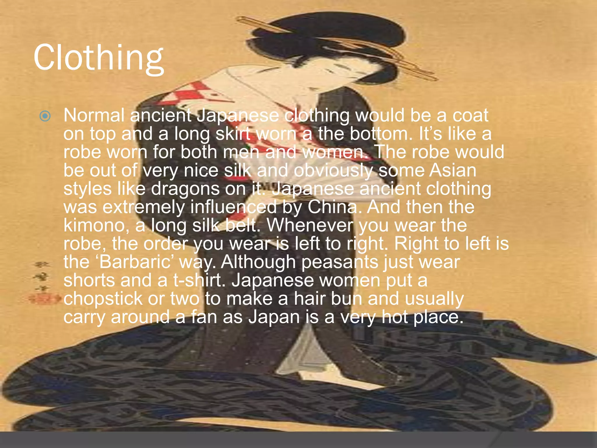 Clothing
   Normal ancient Japanese clothing would be a coat
    on top and a long skirt worn a the bottom. It‟s like a
    robe worn for both men and women. The robe would
    be out of very nice silk and obviously some Asian
    styles like dragons on it. Japanese ancient clothing
    was extremely influenced by China. And then the
    kimono, a long silk belt. Whenever you wear the
    robe, the order you wear is left to right. Right to left is
    the „Barbaric‟ way. Although peasants just wear
    shorts and a t-shirt. Japanese women put a
    chopstick or two to make a hair bun and usually
    carry around a fan as Japan is a very hot place.
 
