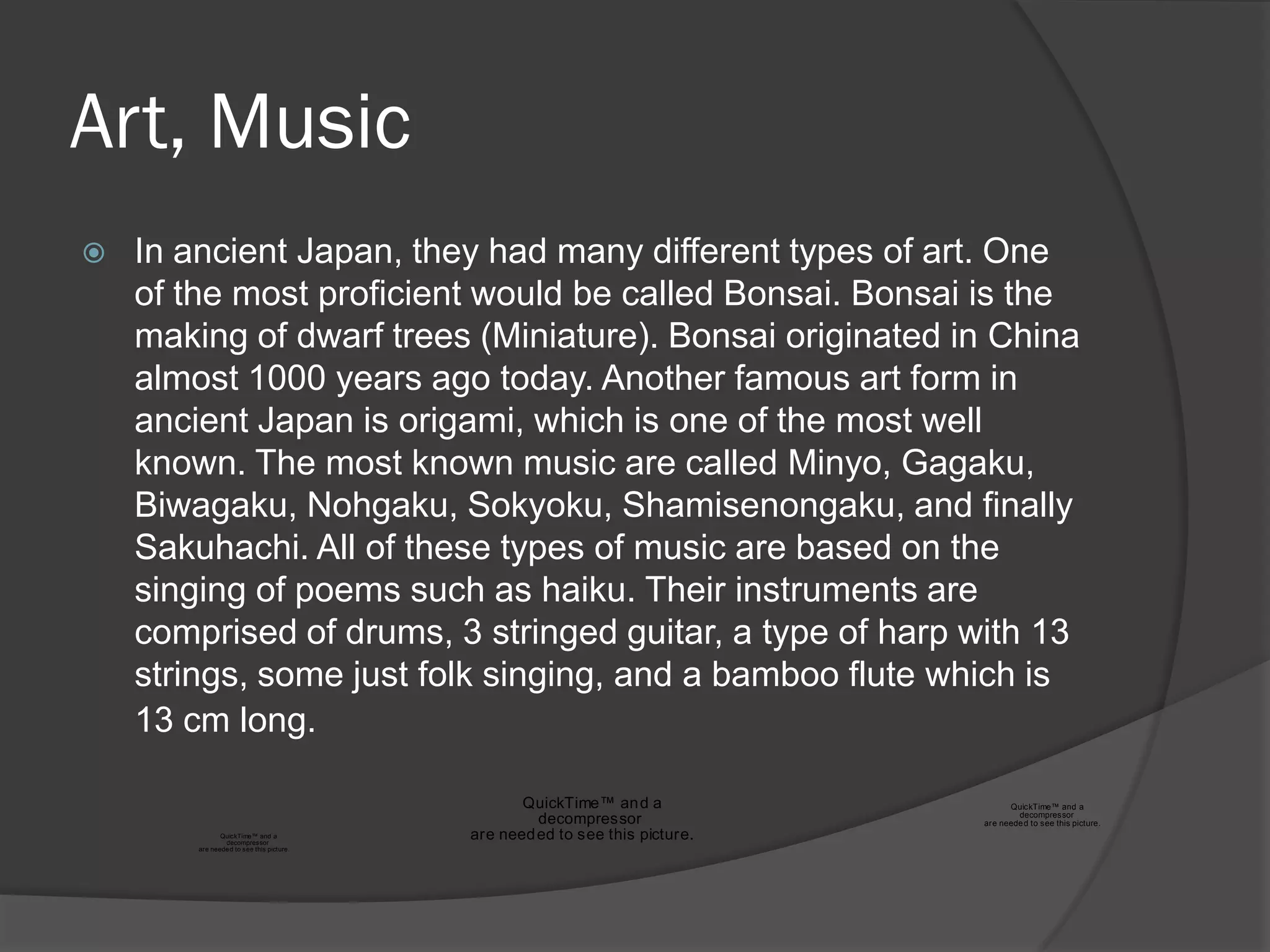 Art, Music
   In ancient Japan, they had many different types of art. One
    of the most proficient would be called Bonsai. Bonsai is the
    making of dwarf trees (Miniature). Bonsai originated in China
    almost 1000 years ago today. Another famous art form in
    ancient Japan is origami, which is one of the most well
    known. The most known music are called Minyo, Gagaku,
    Biwagaku, Nohgaku, Sokyoku, Shamisenongaku, and finally
    Sakuhachi. All of these types of music are based on the
    singing of poems such as haiku. Their instruments are
    comprised of drums, 3 stringed guitar, a type of harp with 13
    strings, some just folk singing, and a bamboo flute which is
    13 cm long.

                                                  QuickTime™ an d a                 QuickTime™ and a
                                                                                      decompressor
                                                    decompressor              are neede d to see this picture.
               QuickTime™ and a
                decompressor
                                           are need ed to see this picture.
        are neede d to see this picture.
 