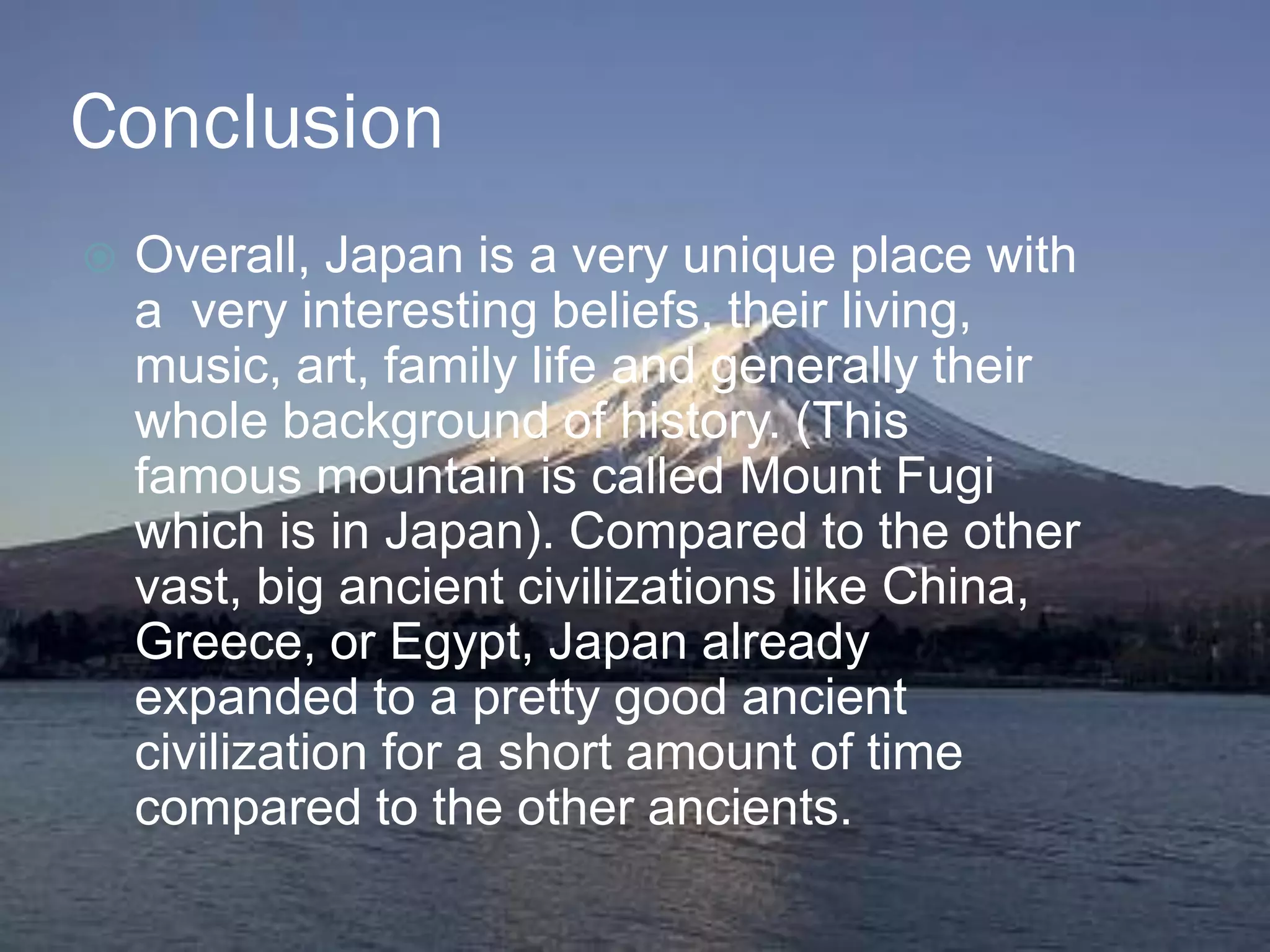 Conclusion
   Overall, Japan is a very unique place with
    a very interesting beliefs, their living,
    music, art, family life and generally their
    whole background of history. (This
    famous mountain is called Mount Fugi
    which is in Japan). Compared to the other
    vast, big ancient civilizations like China,
    Greece, or Egypt, Japan already
    expanded to a pretty good ancient
    civilization for a short amount of time
    compared to the other ancients.
 