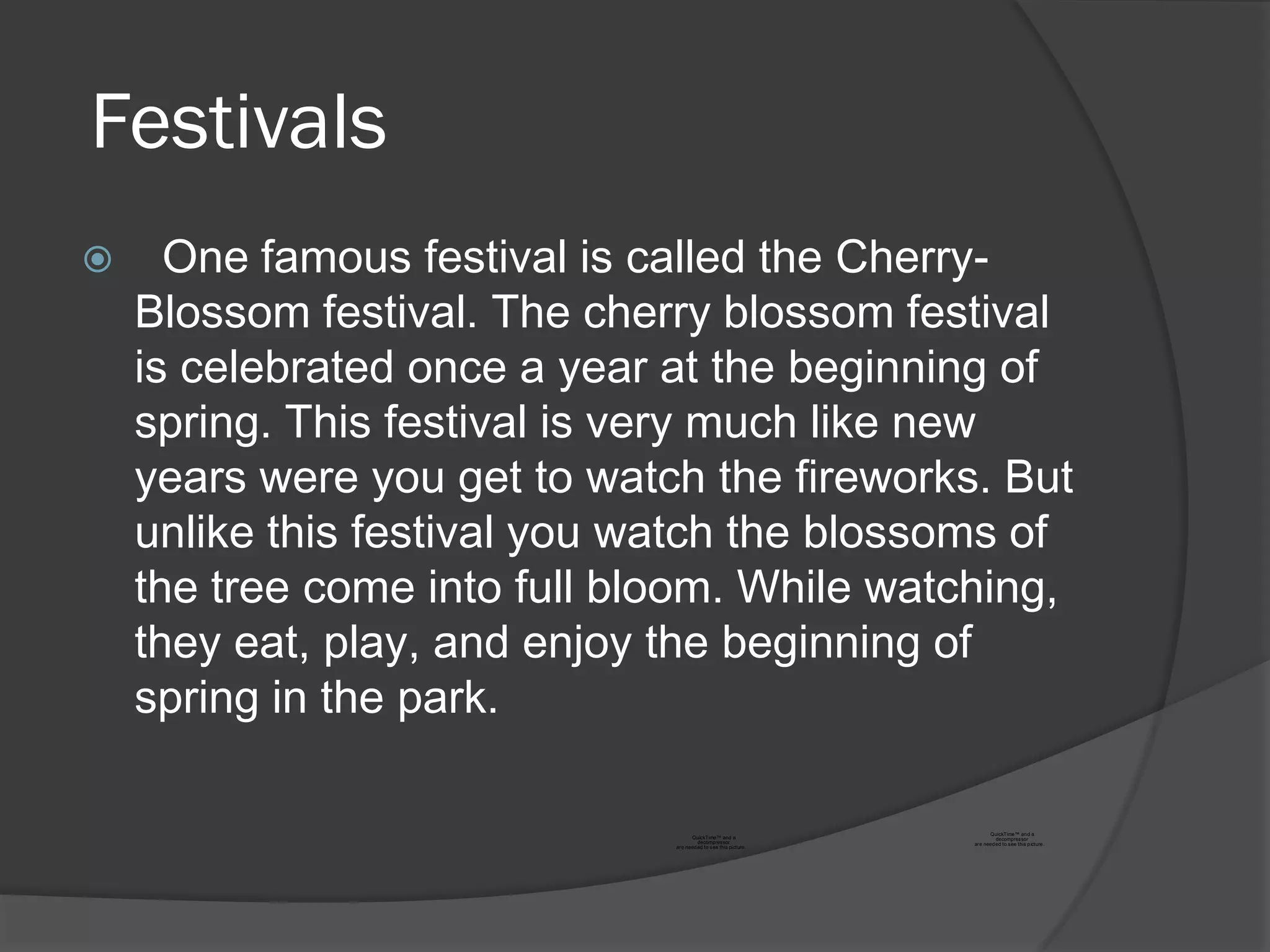 Festivals
     One famous festival is called the Cherry-
    Blossom festival. The cherry blossom festival
    is celebrated once a year at the beginning of
    spring. This festival is very much like new
    years were you get to watch the fireworks. But
    unlike this festival you watch the blossoms of
    the tree come into full bloom. While watching,
    they eat, play, and enjoy the beginning of
    spring in the park.

                                                                       QuickTime™ an d a
                                    QuickTime™ and a                      decompressor
                                       decompressor              are need ed to see this p icture .
                              are need ed to see this picture.
 