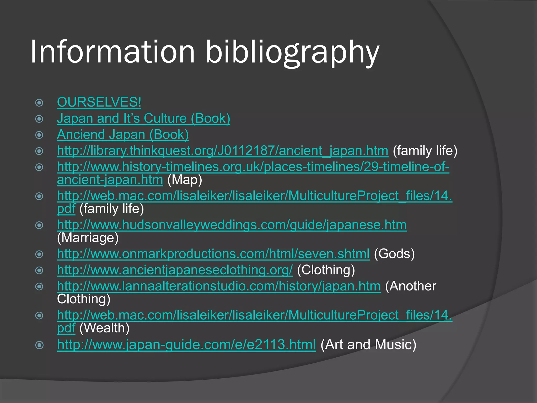 Information bibliography
   OURSELVES!
   Japan and It‟s Culture (Book)
   Anciend Japan (Book)
   http://library.thinkquest.org/J0112187/ancient_japan.htm (family life)
   http://www.history-timelines.org.uk/places-timelines/29-timeline-of-
    ancient-japan.htm (Map)
   http://web.mac.com/lisaleiker/lisaleiker/MulticultureProject_files/14.
    pdf (family life)
   http://www.hudsonvalleyweddings.com/guide/japanese.htm
    (Marriage)
   http://www.onmarkproductions.com/html/seven.shtml (Gods)
   http://www.ancientjapaneseclothing.org/ (Clothing)
   http://www.lannaalterationstudio.com/history/japan.htm (Another
    Clothing)
   http://web.mac.com/lisaleiker/lisaleiker/MulticultureProject_files/14.
    pdf (Wealth)
   http://www.japan-guide.com/e/e2113.html (Art and Music)
 
