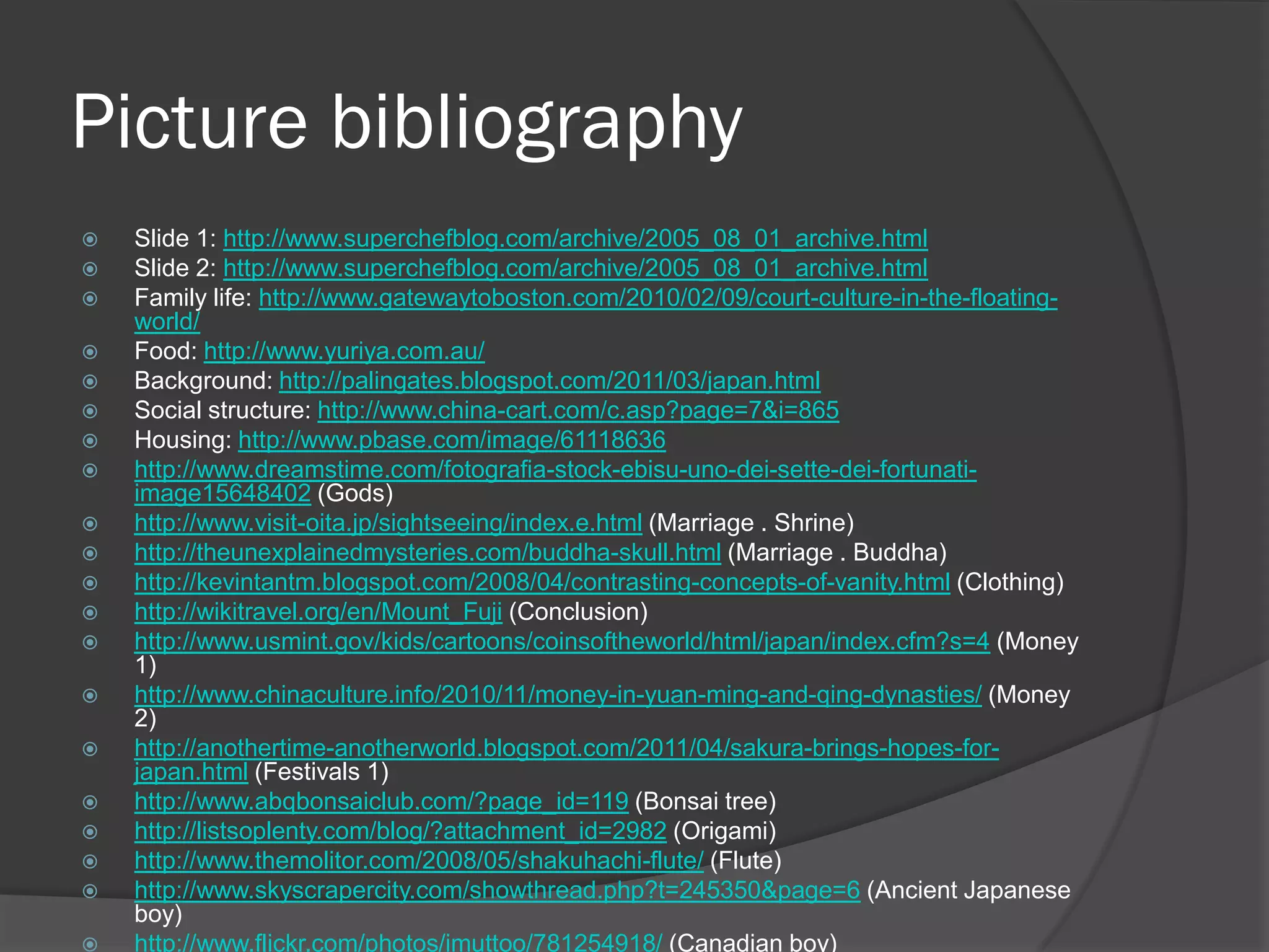 Picture bibliography
   Slide 1: http://www.superchefblog.com/archive/2005_08_01_archive.html
   Slide 2: http://www.superchefblog.com/archive/2005_08_01_archive.html
   Family life: http://www.gatewaytoboston.com/2010/02/09/court-culture-in-the-floating-
    world/
   Food: http://www.yuriya.com.au/
   Background: http://palingates.blogspot.com/2011/03/japan.html
   Social structure: http://www.china-cart.com/c.asp?page=7&i=865
   Housing: http://www.pbase.com/image/61118636
   http://www.dreamstime.com/fotografia-stock-ebisu-uno-dei-sette-dei-fortunati-
    image15648402 (Gods)
   http://www.visit-oita.jp/sightseeing/index.e.html (Marriage . Shrine)
   http://theunexplainedmysteries.com/buddha-skull.html (Marriage . Buddha)
   http://kevintantm.blogspot.com/2008/04/contrasting-concepts-of-vanity.html (Clothing)
   http://wikitravel.org/en/Mount_Fuji (Conclusion)
   http://www.usmint.gov/kids/cartoons/coinsoftheworld/html/japan/index.cfm?s=4 (Money
    1)
   http://www.chinaculture.info/2010/11/money-in-yuan-ming-and-qing-dynasties/ (Money
    2)
   http://anothertime-anotherworld.blogspot.com/2011/04/sakura-brings-hopes-for-
    japan.html (Festivals 1)
   http://www.abqbonsaiclub.com/?page_id=119 (Bonsai tree)
   http://listsoplenty.com/blog/?attachment_id=2982 (Origami)
   http://www.themolitor.com/2008/05/shakuhachi-flute/ (Flute)
   http://www.skyscrapercity.com/showthread.php?t=245350&page=6 (Ancient Japanese
    boy)
   http://www.flickr.com/photos/imuttoo/781254918/ (Canadian boy)
 