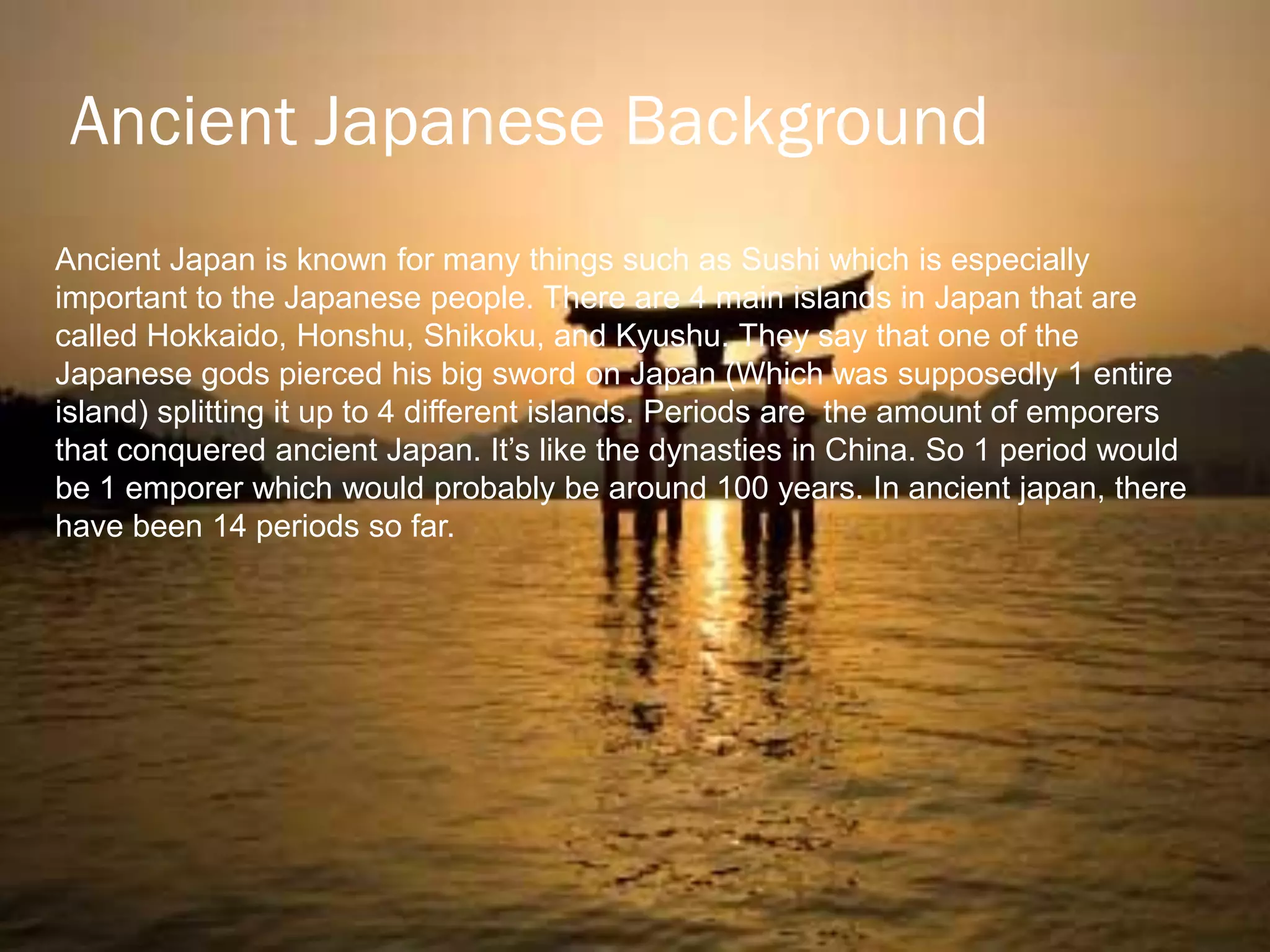 Ancient Japanese Background
Ancient Japan is known for many things such as Sushi which is especially
important to the Japanese people. There are 4 main islands in Japan that are
called Hokkaido, Honshu, Shikoku, and Kyushu. They say that one of the
Japanese gods pierced his big sword on Japan (Which was supposedly 1 entire
island) splitting it up to 4 different islands. Periods are the amount of emporers
that conquered ancient Japan. It‟s like the dynasties in China. So 1 period would
be 1 emporer which would probably be around 100 years. In ancient japan, there
have been 14 periods so far.
 