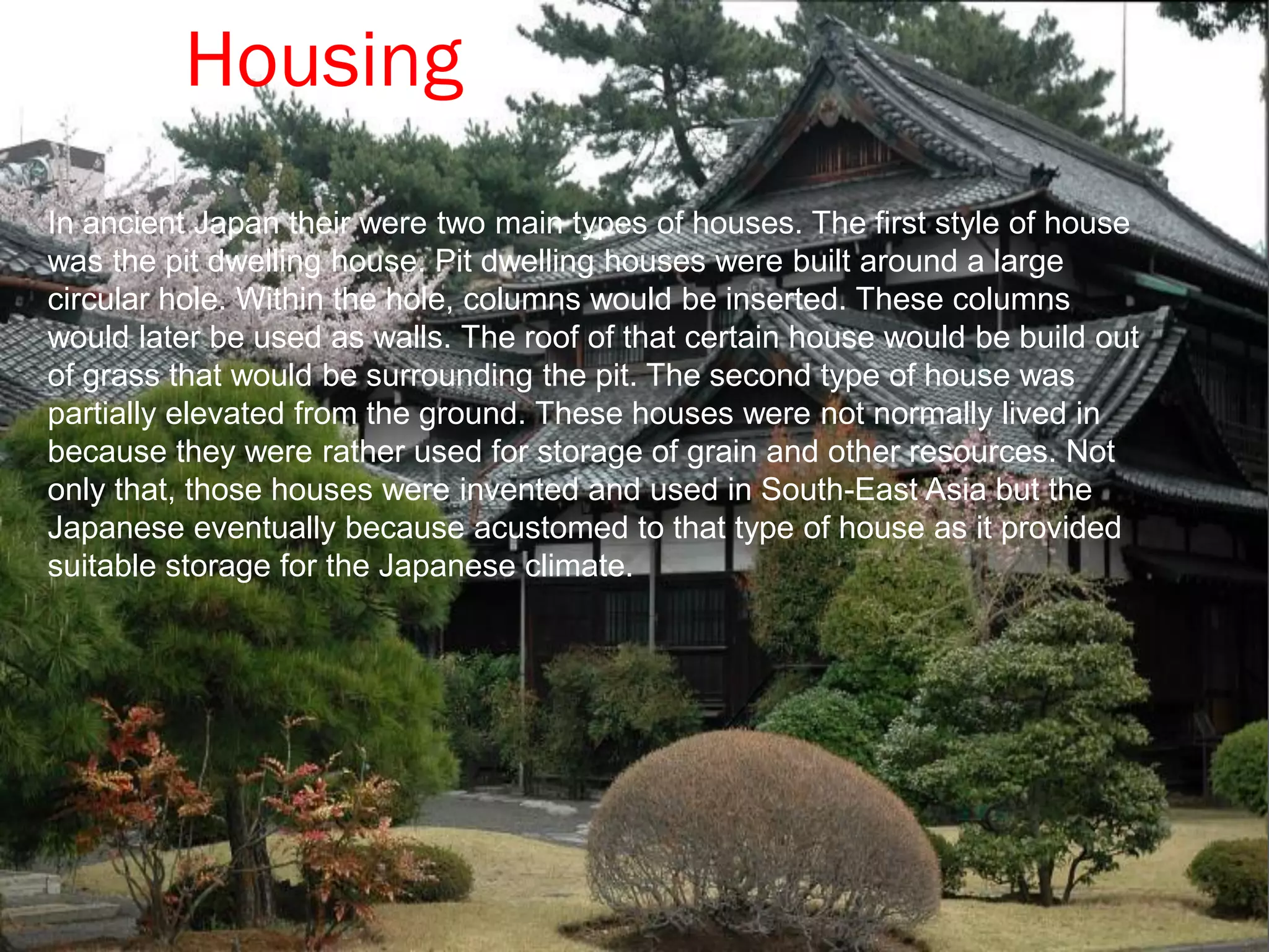 Housing
In ancient Japan their were two main types of houses. The first style of house
was the pit dwelling house. Pit dwelling houses were built around a large
circular hole. Within the hole, columns would be inserted. These columns
would later be used as walls. The roof of that certain house would be build out
of grass that would be surrounding the pit. The second type of house was
partially elevated from the ground. These houses were not normally lived in
because they were rather used for storage of grain and other resources. Not
only that, those houses were invented and used in South-East Asia but the
Japanese eventually because acustomed to that type of house as it provided
suitable storage for the Japanese climate.
 