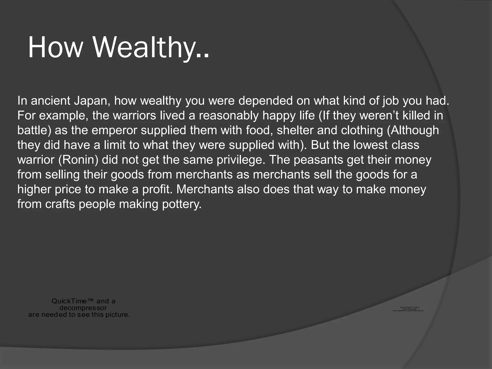How Wealthy..
In ancient Japan, how wealthy you were depended on what kind of job you had.
For example, the warriors lived a reasonably happy life (If they weren‟t killed in
battle) as the emperor supplied them with food, shelter and clothing (Although
they did have a limit to what they were supplied with). But the lowest class
warrior (Ronin) did not get the same privilege. The peasants get their money
from selling their goods from merchants as merchants sell the goods for a
higher price to make a profit. Merchants also does that way to make money
from crafts people making pottery.




        QuickTime™ and a
           decompressor                                                       Quic kTime™ and a
                                                                                decompres sor
                                                                       ar e neede d to s ee this picture.


  are need ed to see this picture.
 