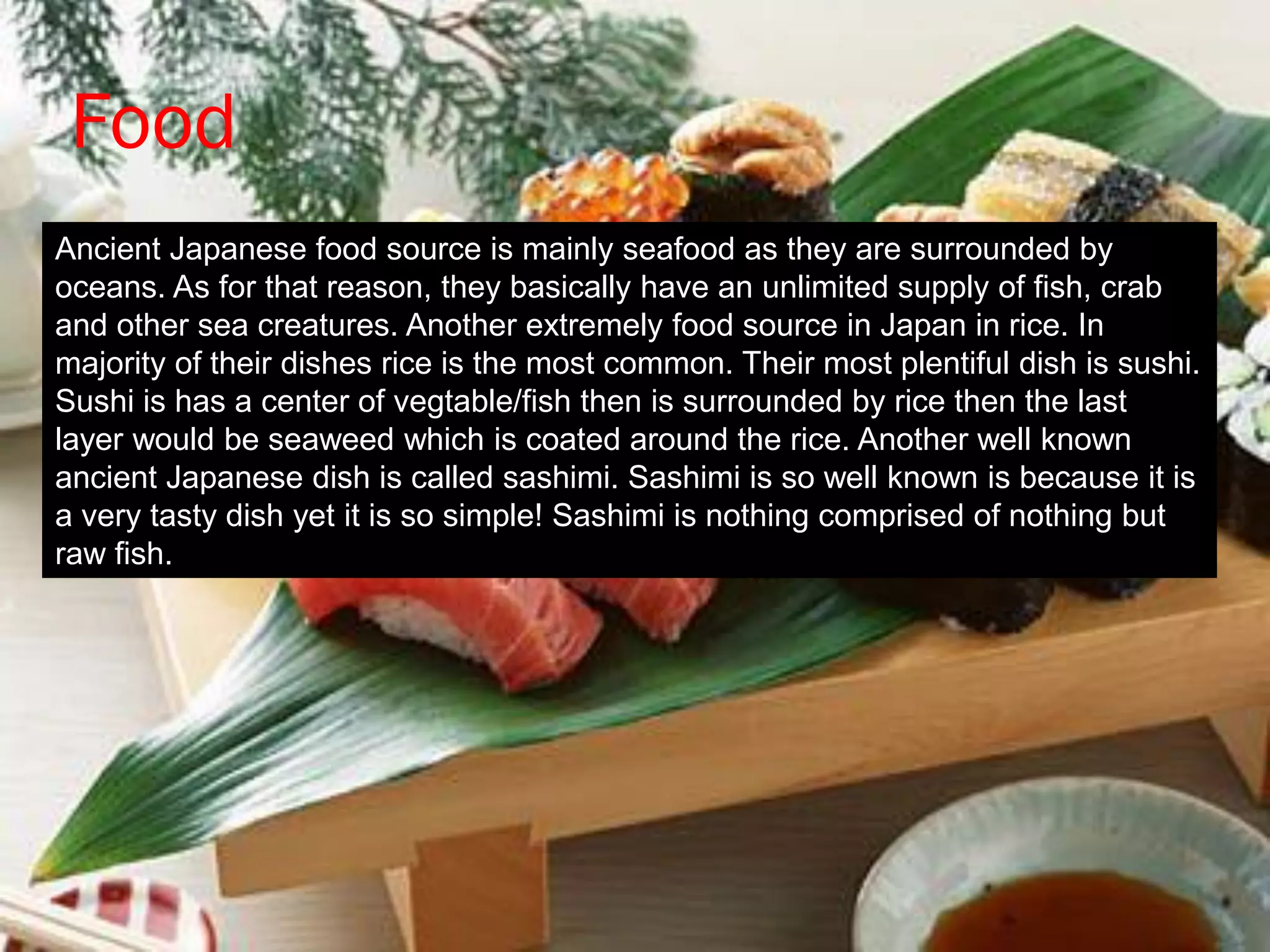Food
Ancient Japanese food source is mainly seafood as they are surrounded by
oceans. As for that reason, they basically have an unlimited supply of fish, crab
and other sea creatures. Another extremely food source in Japan in rice. In
majority of their dishes rice is the most common. Their most plentiful dish is sushi.
Sushi is has a center of vegtable/fish then is surrounded by rice then the last
layer would be seaweed which is coated around the rice. Another well known
ancient Japanese dish is called sashimi. Sashimi is so well known is because it is
a very tasty dish yet it is so simple! Sashimi is nothing comprised of nothing but
raw fish.
 