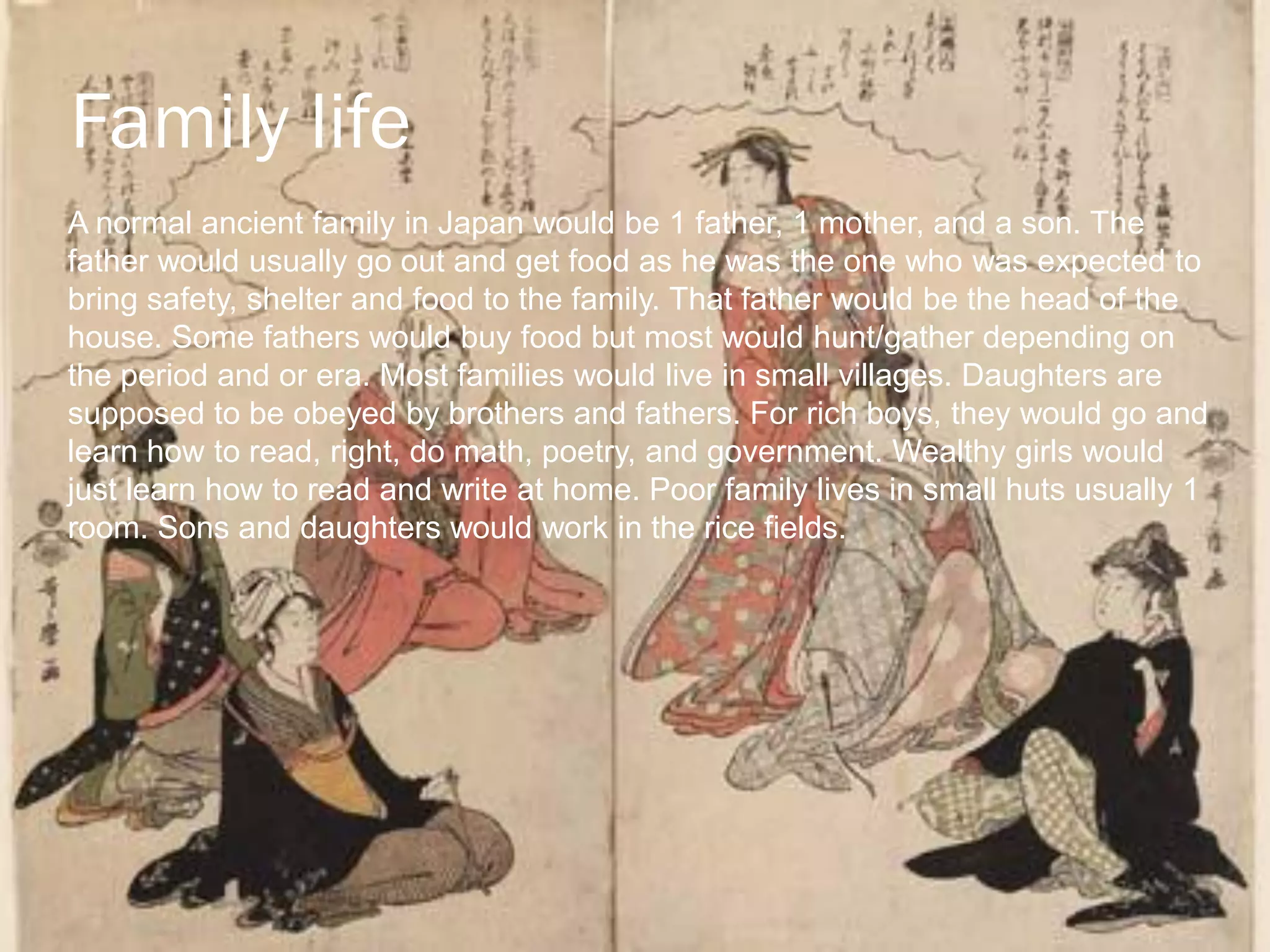 Family life
A normal ancient family in Japan would be 1 father, 1 mother, and a son. The
father would usually go out and get food as he was the one who was expected to
bring safety, shelter and food to the family. That father would be the head of the
house. Some fathers would buy food but most would hunt/gather depending on
the period and or era. Most families would live in small villages. Daughters are
supposed to be obeyed by brothers and fathers. For rich boys, they would go and
learn how to read, right, do math, poetry, and government. Wealthy girls would
just learn how to read and write at home. Poor family lives in small huts usually 1
room. Sons and daughters would work in the rice fields.
 