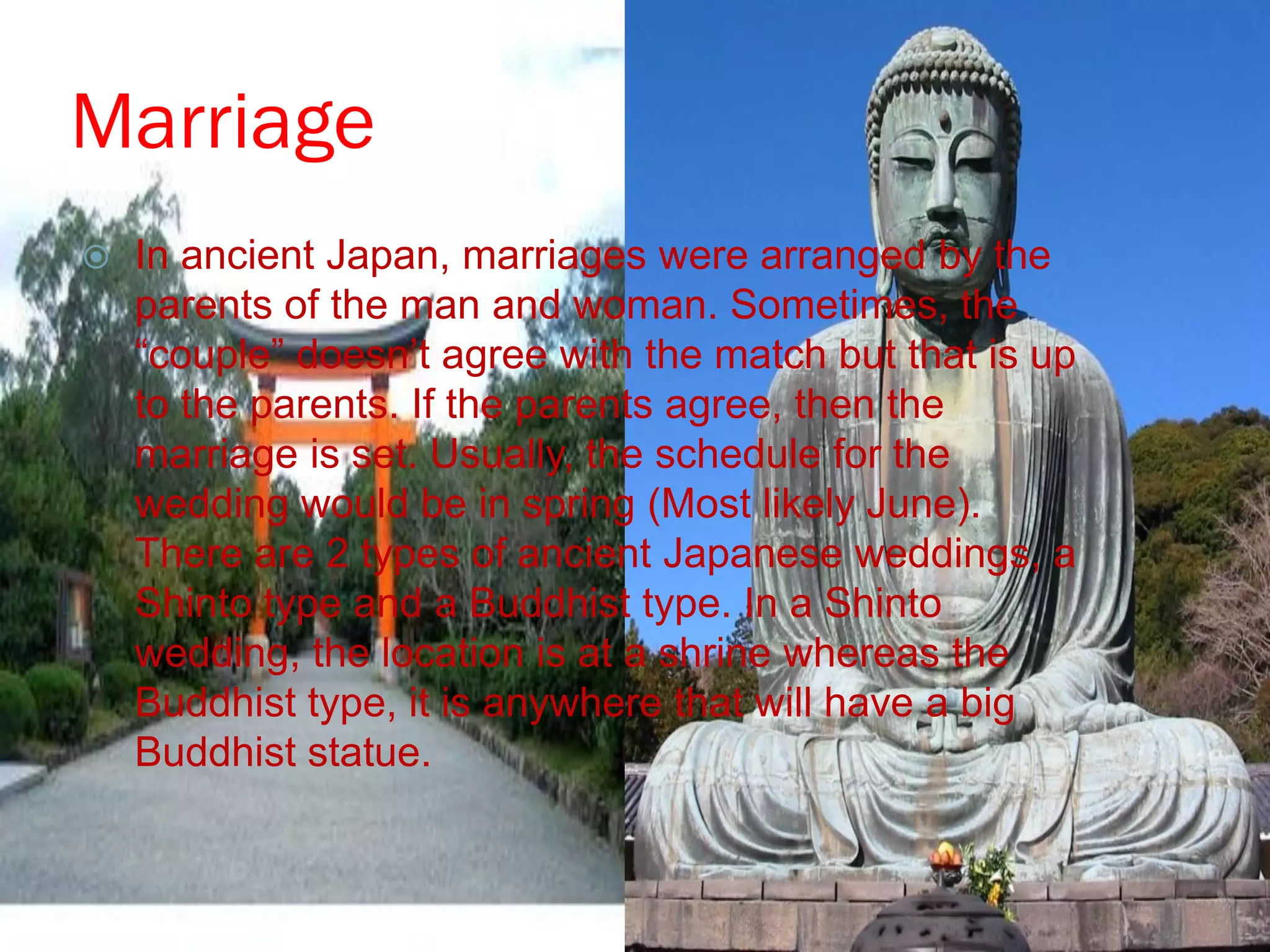 Marriage
   In ancient Japan, marriages were arranged by the
    parents of the man and woman. Sometimes, the
    “couple” doesn‟t agree with the match but that is up
    to the parents. If the parents agree, then the
    marriage is set. Usually, the schedule for the
    wedding would be in spring (Most likely June).
    There are 2 types of ancient Japanese weddings, a
    Shinto type and a Buddhist type. In a Shinto
    wedding, the location is at a shrine whereas the
    Buddhist type, it is anywhere that will have a big
    Buddhist statue.
 