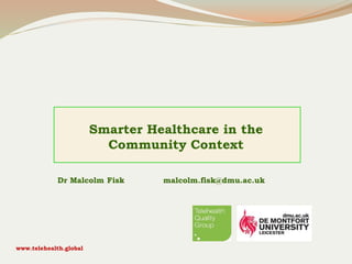 Smarter Healthcare in the
Community Context
Dr Malcolm Fisk malcolm.fisk@dmu.ac.uk
www.telehealth.global
 