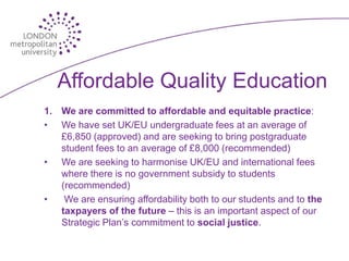 Affordable Quality Education
1. We are committed to affordable and equitable practice:
• We have set UK/EU undergraduate fees at an average of
   £6,850 (approved) and are seeking to bring postgraduate
   student fees to an average of £8,000 (recommended)
• We are seeking to harmonise UK/EU and international fees
   where there is no government subsidy to students
   (recommended)
•   We are ensuring affordability both to our students and to the
   taxpayers of the future – this is an important aspect of our
   Strategic Plan’s commitment to social justice.
 