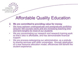 Affordable Quality Education
2. We are committed to providing value for money:
• We have redrawn undergraduate and postgraduate portfolios
   (around 160 courses each) and are increasing teaching time
   and term lengths for most of our students
• We are concentrating our research and research training work
   so that it also is affordable, and has demonstrable financial
   support
• We are process-redesigning our administration, as a prelude
   to sharing services with other universities; through application
   of a new resource allocation model, efficiencies will benefit the
   student experience.
 